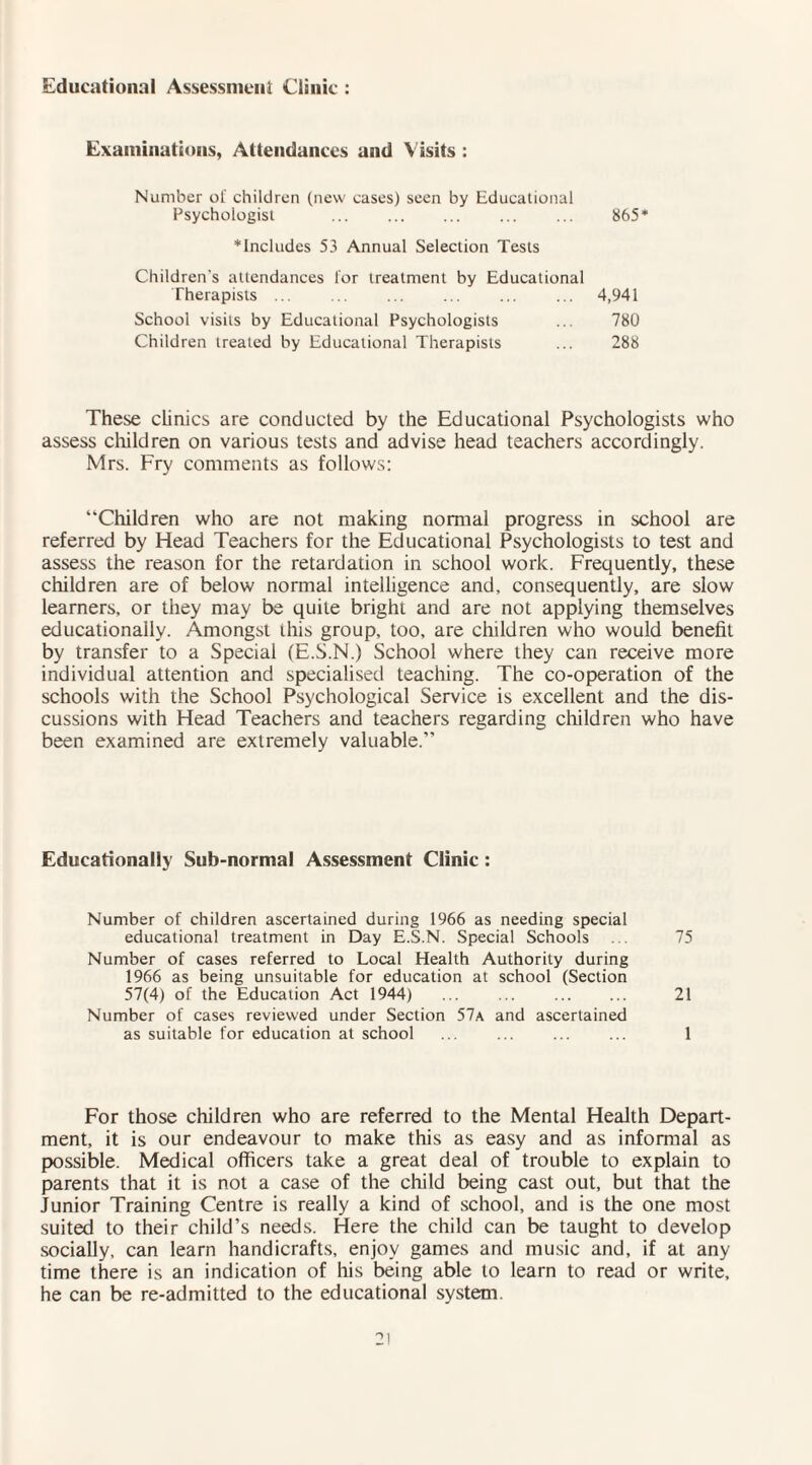 Educational Assessment Clinic : Examinations, Attendances and Visits : Number ol' children (new cases) seen by Educational Psychologist . ... ... 865* * Includes 53 Annual Selection Tests Children's attendances lor treatment by Educational Therapists ... ... ... ... ... ... 4,941 School visits by Educational Psychologists ... 780 Children treated by Educational Therapists ... 288 These clinics are conducted by the Educational Psychologists who assess children on various tests and advise head teachers accordingly. Mrs. Fry comments as follows: “Children who are not making normal progress in school are referred by Head Teachers for the Educational Psychologists to test and assess the reason for the retardation in school work. Frequently, these children are of below normal intelligence and, consequently, are slow learners, or they may be quite bright and are not applying themselves educationally. Amongst this group, too, are children who would benefit by transfer to a Special (E.S.N.) School where they can receive more individual attention and specialised teaching. The co-operation of the schools with the School Psychological Service is excellent and the dis¬ cussions with Head Teachers and teachers regarding children who have been examined are extremely valuable.” Educationally Sub-normal Assessment Clinic : Number of children ascertained during 1966 as needing special educational treatment in Day E.S.N. Special Schools ... 75 Number of cases referred to Local Health Authority during 1966 as being unsuitable for education at school (Section 57(4) of the Education Act 1944) ... ... ... ... 21 Number of cases reviewed under Section 57a and ascertained as suitable for education at school ... ... ... ... 1 For those children who are referred to the Mental Health Depart¬ ment, it is our endeavour to make this as easy and as informal as possible. Medical officers take a great deal of trouble to explain to parents that it is not a case of the child being cast out, but that the Junior Training Centre is really a kind of school, and is the one most suited to their child’s needs. Here the child can be taught to develop socially, can learn handicrafts, enjoy games and music and, if at any time there is an indication of his being able to learn to read or write, he can be re-admitted to the educational system.