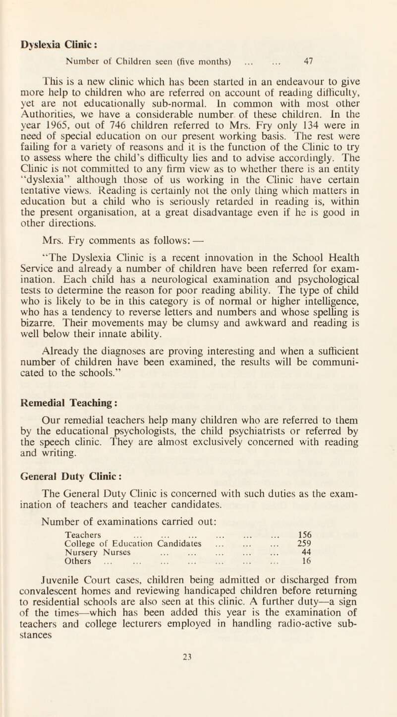 Dyslexia Clinic: Number of Children seen (five months) . 47 This is a new clinic which has been started in an endeavour to give more help to children who are referred on account of reading difficulty, yet are not educationally sub-normal. In common with most other Authorities, we have a considerable number of these children. In the year 1965, out of 746 children referred to Mrs. Fry only 134 were in need of special education on our present working basis. The rest were failing for a variety of reasons and it is the function of the Clinic to try to assess where the child’s difficulty lies and to advise accordingly. The Clinic is not committed to any firm view as to whether there is an entity “dyslexia” although those of us working in the Clinic have certain tentative views. Reading is certainly not the only thing which matters in education but a child who is seriously retarded in reading is, within the present organisation, at a great disadvantage even if he is good in other directions. Mrs. Fry comments as follows: — “The Dyslexia Clinic is a recent innovation in the School Health Service and already a number of children have been referred for exam¬ ination. Each child has a neurological examination and psychological tests to determine the reason for poor reading ability. The type of child who is likely to be in this category is of normal or higher intelligence, who has a tendency to reverse letters and numbers and whose spelling is bizarre. Their movements may be clumsy and awkward and reading is well below their innate ability. Already the diagnoses are proving interesting and when a sufficient number of children have been examined, the results will be communi¬ cated to the schools.” Remedial Teaching: Our remedial teachers help many children who are referred to them by the educational psychologists, the child psychiatrists or referred by the speech clinic. They are almost exclusively concerned with reading and writing. General Duty Clinic: The General Duty Clinic is concerned with such duties as the exam¬ ination of teachers and teacher candidates. Number of examinations carried out: Teachers ... . . 156 College of Education Candidates 259 Nursery Nurses 44 Others 16 Juvenile Court cases, children being admitted or discharged from convalescent homes and reviewing handicaped children before returning to residential schools are also seen at this clinic. A further duty—a sign of the times—which has been added this year is the examination of teachers and college lecturers employed in handling radio-active sub¬ stances