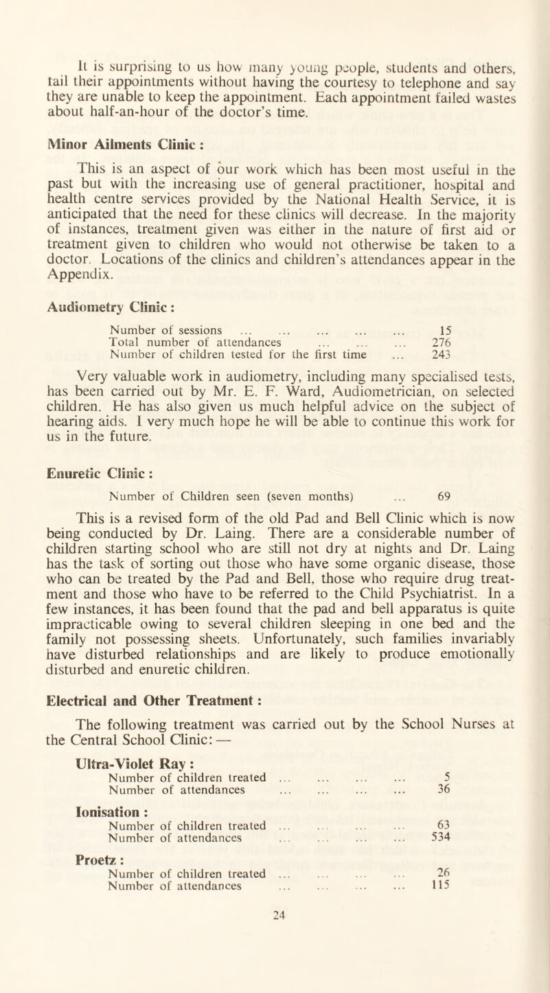 ll is surprising to us how many young people, students and others, tail their appointments without having the courtesy to telephone and say they are unable to keep the appointment. Each appointment failed wastes about half-an-hour of the doctor’s time. Minor Ailments Clinic : This is an aspect of our work which has been most useful in the past but with the increasing use of general practitioner, hospital and health centre services provided by the National Health Service, it is anticipated that the need for these clinics will decrease. In the majority of instances, treatment given was either in the nature of first aid or treatment given to children who would not otherwise be taken to a doctor. Locations of the clinics and children’s attendances appear in the Appendix. Audiometry Clinic: Number of sessions ... ... . 15 Total number of attendances ... ... ... 276 Number of children tested for the first time ... 243 Very valuable work in audiometry, including many specialised tests, has been carried out by Mr. E. F. Ward, Audiometrician, on selected children. He has also given us much helpful advice on the subject of hearing aids. 1 very much hope he will be able to continue this work for us in the future. Enuretic Clinic : Number of Children seen (seven months) ... 69 This is a revised form of the old Pad and Bell Clinic which is now being conducted by Dr. Laing. There are a considerable number of children starting school who are still not dry at nights and Dr. Laing has the task of sorting out those who have some organic disease, those who can be treated by the Pad and Bell, those who require drug treat¬ ment and those who have to be referred to the Child Psychiatrist. In a few instances, it has been found that the pad and bell apparatus is quite impracticable owing to several children sleeping in one bed and the family not possessing sheets. Unfortunately, such families invariably have disturbed relationships and are likely to produce emotionally disturbed and enuretic children. Electrical and Other Treatment: The following treatment was carried out by the School Nurses at the Central School Clinic: — Ultra-Violet Ray: Number of children treated Number of attendances Ionisation : Number of children treated Number of attendances Proetz: Number of children treated Number of attendances 5 36 63 534 26 115