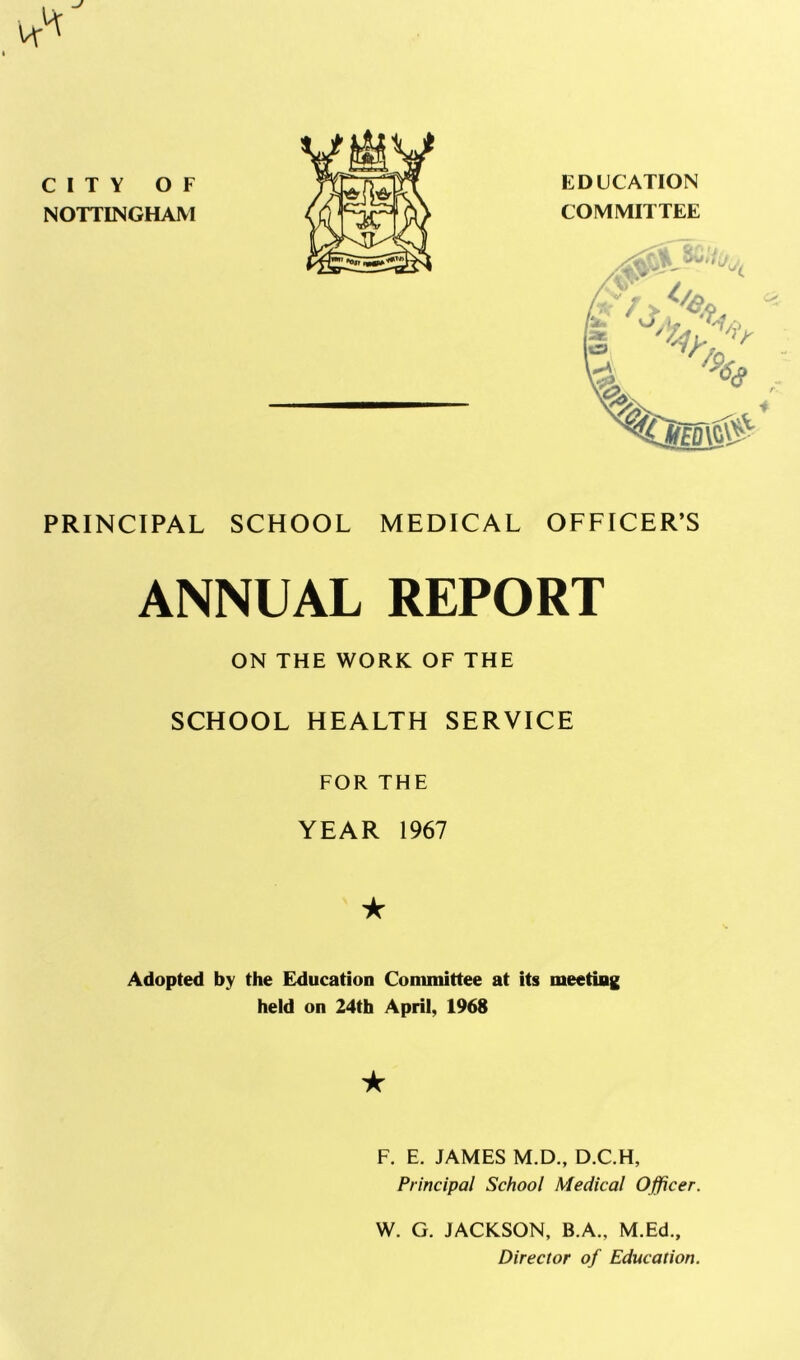 CITY OF NOTTINGHAM EDUCATION COMMITTEE PRINCIPAL SCHOOL MEDICAL OFFICER’S ANNUAL REPORT ON THE WORK OF THE SCHOOL HEALTH SERVICE FOR THE YEAR 1967 ★ Adopted by the Education Committee at its meeting held on 24th April, 1968 ★ F. E. JAMES M.D., D.C.H, Principal School Medical Officer. W. G. JACKSON, B.A., M.Ed., Director of Education.