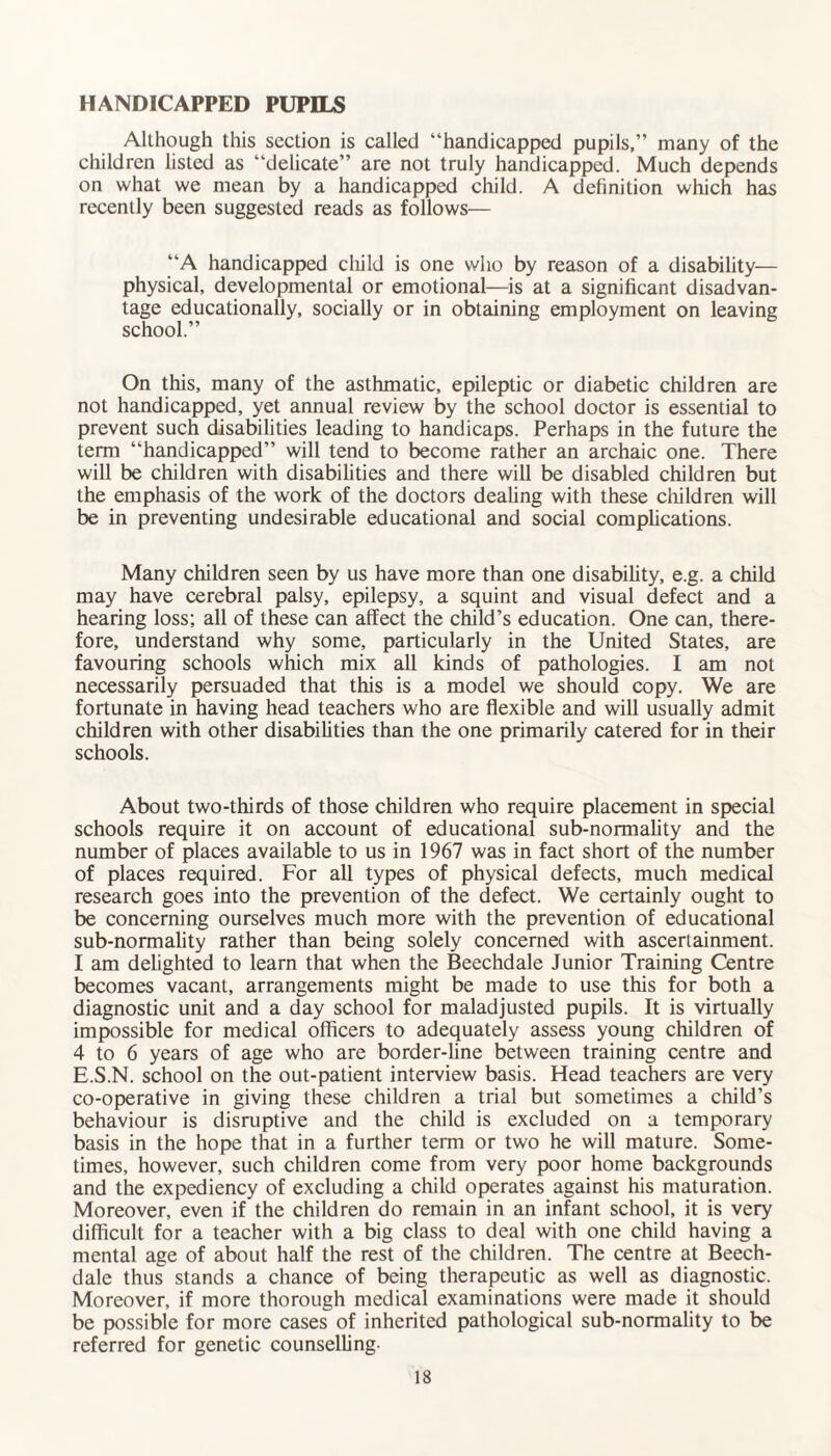 HANDICAPPED PUPILS Although this section is called “handicapped pupils,” many of the children listed as “delicate” are not truly handicapped. Much depends on what we mean by a handicapped child. A definition which has recently been suggested reads as follows— “A handicapped child is one who by reason of a disability— physical, developmental or emotional—is at a significant disadvan¬ tage educationally, socially or in obtaining employment on leaving school.” On this, many of the asthmatic, epileptic or diabetic children are not handicapped, yet annual review by the school doctor is essential to prevent such disabilities leading to handicaps. Perhaps in the future the term “handicapped” will tend to become rather an archaic one. There will be children with disabilities and there will be disabled children but the emphasis of the work of the doctors dealing with these children will be in preventing undesirable educational and social complications. Many children seen by us have more than one disability, e.g. a child may have cerebral palsy, epilepsy, a squint and visual defect and a hearing loss; all of these can affect the child’s education. One can, there¬ fore, understand why some, particularly in the United States, are favouring schools which mix all kinds of pathologies. I am not necessarily persuaded that this is a model we should copy. We are fortunate in having head teachers who are flexible and will usually admit children with other disabilities than the one primarily catered for in their schools. About two-thirds of those children who require placement in special schools require it on account of educational sub-normality and the number of places available to us in 1967 was in fact short of the number of places required. For all types of physical defects, much medical research goes into the prevention of the defect. We certainly ought to be concerning ourselves much more with the prevention of educational sub-normality rather than being solely concerned with ascertainment. I am delighted to learn that when the Beechdale Junior Training Centre becomes vacant, arrangements might be made to use this for both a diagnostic unit and a day school for maladjusted pupils. It is virtually impossible for medical officers to adequately assess young children of 4 to 6 years of age who are border-line between training centre and E.S.N. school on the out-patient interview basis. Head teachers are very co-operative in giving these children a trial but sometimes a child’s behaviour is disruptive and the child is excluded on a temporary basis in the hope that in a further term or two he will mature. Some¬ times, however, such children come from very poor home backgrounds and the expediency of excluding a child operates against his maturation. Moreover, even if the children do remain in an infant school, it is very difficult for a teacher with a big class to deal with one child having a mental age of about half the rest of the children. The centre at Beech- dale thus stands a chance of being therapeutic as well as diagnostic. Moreover, if more thorough medical examinations were made it should be possible for more cases of inherited pathological sub-normality to be referred for genetic counselling-
