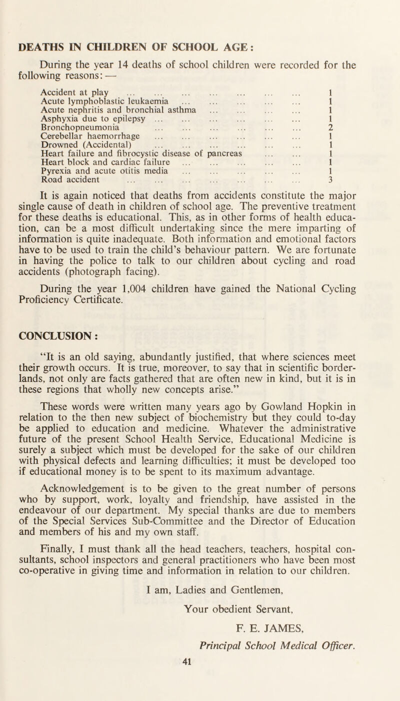 DEATHS IN CHILDREN OF SCHOOL AGE: During the year 14 deaths of school children were recorded for the following reasons: — Accident at play ... ... ... ... ... ... ... 1 Acute lymphoblastic leukaemia ... ... ... ... ... 1 Acute nephritis and bronchial asthma ... ... ... ... 1 Asphyxia due to epilepsy . ... ... ... ... 1 Bronchopneumonia ... ... ... ... ... ... 2 Cerebellar haemorrhage . 1 Drowned (Accidental) ... ... ... ... ... ... 1 Heart failure and fibrocystic disease of pancreas ... ... 1 Heart block and cardiac failure ... ... ... ... ... 1 Pyrexia and acute otitis media ... ... ... ... ... 1 Road accident ... ... ... ... ... ... ... 3 It is again noticed that deaths from accidents constitute the major single cause of death in children of school age. The preventive treatment for these deaths is educational. This, as in other forms of health educa¬ tion, can be a most difficult undertaking since the mere imparting of information is quite inadequate. Both information and emotional factors have to be used to train the child’s behaviour pattern. We are fortunate in having the police to talk to our children about cycling and road accidents (photograph facing). During the year 1,004 children have gained the National Cycling Proficiency Certificate. CONCLUSION : “It is an old saying, abundantly justified, that where sciences meet their growth occurs. It is true, moreover, to say that in scientific border¬ lands, not only are facts gathered that are often new in kind, but it is in these regions that wholly new concepts arise.” These words were written many years ago by Gowland Hopkin in relation to the then new subject of biochemistry but they could to-day be applied to education and medicine. Whatever the administrative future of the present School Health Service, Educational Medicine is surely a subject which must be developed for the sake of our children with physical defects and learning difficulties; it must be developed too if educational money is to be spent to its maximum advantage. Acknowledgement is to be given to the great number of persons who by support, work, loyalty and friendship, have assisted in the endeavour of our department. My special thanks are due to members of the Special Services Sub-Committee and the Director of Education and members of his and my own staff. Finally, I must thank all the head teachers, teachers, hospital con¬ sultants, school inspectors and general practitioners who have been most co-operative in giving time and information in relation to our children. I am, Ladies and Gentlemen, Your obedient Servant, F. E. JAMES, Principal School Medical Officer.