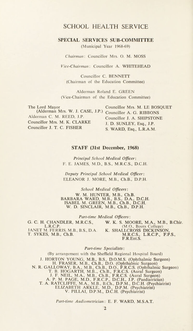 SCHOOL HEALTH SERVICE SPECIAL SERVICES SUB-COMMITTEE (Municipal Year 1968-69) Chairman: Councillor Mrs. O. M. MOSS Vice-Chairman: Councillor A. WHITEHEAD Councillor C. BENNETT (Chairman of the Education Committee) Alderman Roland E. GREEN (Vice-Chairman of the Education Committee) The Lord Mayor (Alderman Mrs. W. J. CASE, J.P.) Alderman C. M. REED, J.P. Councillor Mrs. M. K. CLARKE Councillor J. T. C. FISHER Councillor Mrs. M. LE BOSQUET Councillor A. G. RIBBONS Councillor J. A. SHIPSTONE J. D. SUNLEY, Esq., J.P. S. WARD, Esq, L.R.A.M. STAFF (31st December, 1968) Principal School Medical Officer: F. E. JAMES, M.D, B.S.. M.R.C.S, D.C.H. Deputy Principal School Medical Officer: ELEANOR J. MORE, M B, Ch.B, D.P.H. School Medical Officers: W. M. HUNTER, M B., Ch.B. BARBARA WARD, M B, B.S, D A, D.C.H. ISABEL M. GREEN, M B, Ch.B, D.C.H. W. D. SINCLAIR, M.B, Ch.B, D.P.H. Part-time Medical Officers: G. C. H. CHANDLER, M.R.C.S, W. K. S. MOORE, M.A, M.B, B.Chir. L.R.C.P. (M.O, Boots College) JANET M. FERRIS. M.B, B.S., D A. K. SHALLCROSS DICKINSON, T. SYKES, M.B, Ch.B. M.R.C.S, L.R.C.P, F.P.S, F.R.Ent.S. Part-time Specialists: (By arrangement with the Sheffield Regional Hospital Board) J. HORTON YOUNG, M.B, B.S, D.O.M.S. (Ophthalmic Surgeon) H. FRASER, M.B, Ch.B, D.O. (Ophthalmic Surgeon) N. R. GALLOWAY, B.A., M.B, Ch.B, D.O, F.R.C.S. (Ophthalmic Surgeon) T. B. HOGARTH, M.B,, Ch.B, F.R.C.S. (Aural Surgeon) J. F. NEIL, M.A, M.B, Ch.B, F.R.C.S. (Aural Surgeon) A. P. M. PAGE, M.D, F.R.C.P, D.C.H, J.P. (Paediatrician) T. A. RATCLIFFE, M.A, M.B, B.Ch, D.P.M, D.C.H. (Psychiatrist) ELIZABETH ARKLE, M.D, D.P.M. (Psychiatrist) V. PILLAI, D.P.M, D.C.H. (Psychiatrist) Part-time Audiometrician: E. F. WARD, M.S.A.T.