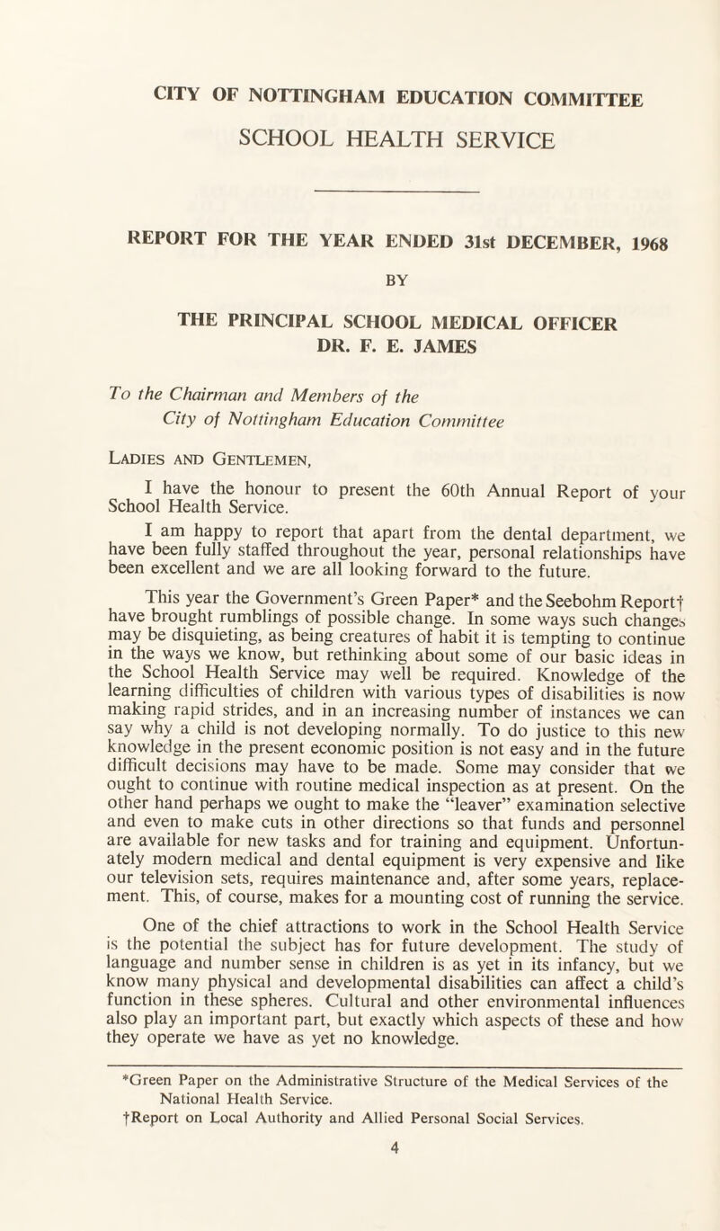 CITY OF NOTTINGHAM EDUCATION COMMITTEE SCHOOL HEALTH SERVICE REPORT FOR THE YEAR ENDED 31st DECEMBER, 1968 BY THE PRINCIPAL SCHOOL MEDICAL OFFICER DR. F. E. JAMES To the Chairman and Members of the City of Nottingham Education Committee Ladies and Gentlemen, I have the honour to present the 60th Annual Report of your School Health Service. I am happy to report that apart from the dental department, we have been fully staffed throughout the year, personal relationships have been excellent and we are all looking forward to the future. This year the Government’s Green Paper* and the Seebohm Reportf have brought rumblings of possible change. In some ways such changes may be disquieting, as being creatures of habit it is tempting to continue in the ways we know, but rethinking about some of our basic ideas in the School Health Service may well be required. Knowledge of the learning difficulties of children with various types of disabilities is now making rapid strides, and in an increasing number of instances we can say why a child is not developing normally. To do justice to this new knowledge in the present economic position is not easy and in the future difficult decisions may have to be made. Some may consider that we ought to continue with routine medical inspection as at present. On the other hand perhaps we ought to make the “leaver” examination selective and even to make cuts in other directions so that funds and personnel are available for new tasks and for training and equipment. Unfortun¬ ately modern medical and dental equipment is very expensive and like our television sets, requires maintenance and, after some years, replace¬ ment. This, of course, makes for a mounting cost of running the service. One of the chief attractions to work in the School Health Service is the potential the subject has for future development. The study of language and number sense in children is as yet in its infancy, but we know many physical and developmental disabilities can affect a child’s function in these spheres. Cultural and other environmental influences also play an important part, but exactly which aspects of these and how they operate we have as yet no knowledge. *Green Paper on the Administrative Structure of the Medical Services of the National Health Service. fReport on Local Authority and Allied Personal Social Services.