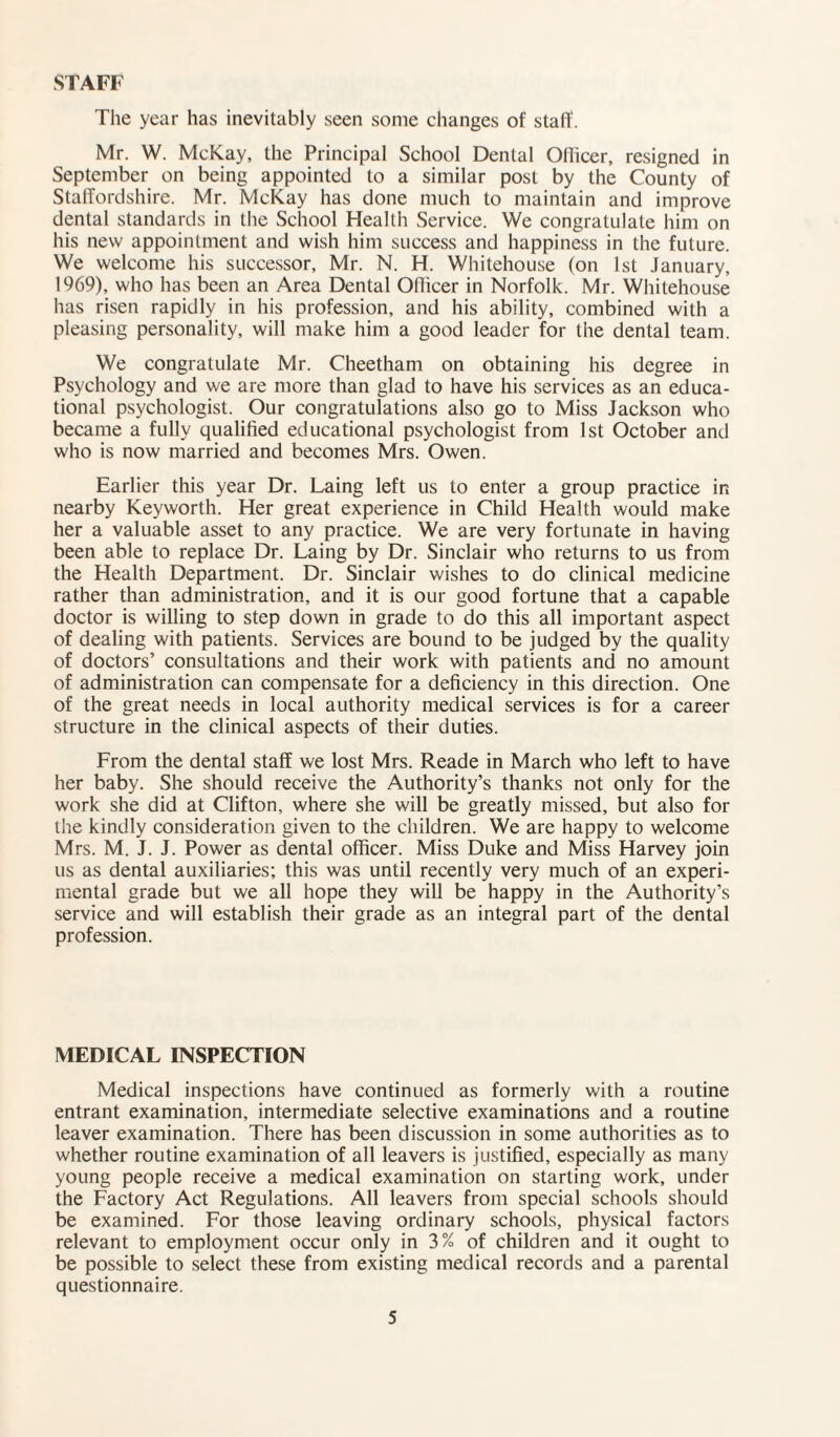 STAFF The year has inevitably seen some changes of staff. Mr. W. McKay, the Principal School Dental Officer, resigned in September on being appointed to a similar post by the County of Staffordshire. Mr. McKay has done much to maintain and improve dental standards in the School Health Service. We congratulate him on his new appointment and wish him success and happiness in the future. We welcome his successor, Mr. N. H. Whitehouse (on 1st January, 1969), who has been an Area Dental Officer in Norfolk. Mr. Whitehouse has risen rapidly in his profession, and his ability, combined with a pleasing personality, will make him a good leader for the dental team. We congratulate Mr. Cheetham on obtaining his degree in Psychology and we are more than glad to have his services as an educa¬ tional psychologist. Our congratulations also go to Miss Jackson who became a fully qualified educational psychologist from 1st October and who is now married and becomes Mrs. Owen. Earlier this year Dr. Laing left us to enter a group practice in nearby Keyworth. Her great experience in Child Health would make her a valuable asset to any practice. We are very fortunate in having been able to replace Dr. Laing by Dr. Sinclair who returns to us from the Health Department. Dr. Sinclair wishes to do clinical medicine rather than administration, and it is our good fortune that a capable doctor is willing to step down in grade to do this all important aspect of dealing with patients. Services are bound to be judged by the quality of doctors’ consultations and their work with patients and no amount of administration can compensate for a deficiency in this direction. One of the great needs in local authority medical services is for a career structure in the clinical aspects of their duties. From the dental staff we lost Mrs. Reade in March who left to have her baby. She should receive the Authority’s thanks not only for the work she did at Clifton, where she will be greatly missed, but also for the kindly consideration given to the children. We are happy to welcome Mrs. M. J. J. Power as dental officer. Miss Duke and Miss Harvey join us as dental auxiliaries; this was until recently very much of an experi¬ mental grade but we all hope they will be happy in the Authority’s service and will establish their grade as an integral part of the dental profession. MEDICAL INSPECTION Medical inspections have continued as formerly with a routine entrant examination, intermediate selective examinations and a routine leaver examination. There has been discussion in some authorities as to whether routine examination of all leavers is justified, especially as many young people receive a medical examination on starting work, under the Factory Act Regulations. All leavers from special schools should be examined. For those leaving ordinary schools, physical factors relevant to employment occur only in 3% of children and it ought to be possible to select these from existing medical records and a parental questionnaire.