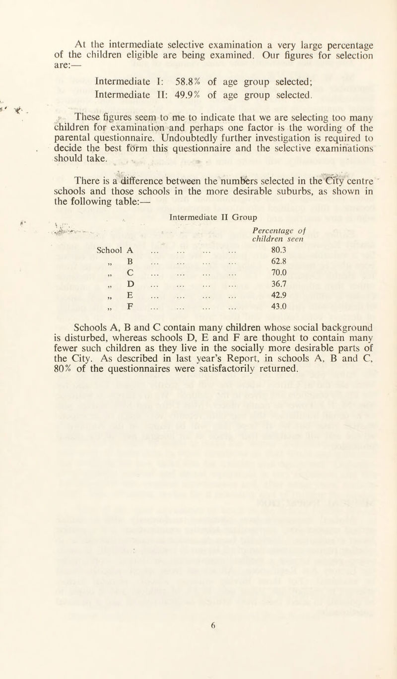 At the intermediate selective examination a very large percentage of the children eligible are being examined. Our figures for selection are:— Intermediate I: 58.8% of age group selected; Intermediate II: 49.9% of age group selected. These figures seem to me to indicate that we are selecting too many children for examination and perhaps one factor is the wording of the parental questionnaire. Undoubtedly further investigation is required to decide the best form this questionnaire and the selective examinations should take. There is a difference between the numbers selected in the City centre schools and those schools in the more desirable suburbs, as shown in the following table:— Intermediate II Group Percentage of children seen School A . 80.3 »> B . 62.8 C . 70.0 »> D . 36.7 >» E . 42.9 >> F . 43.0 Schools A, B and C contain many children whose social background is disturbed, whereas schools D, E and F are thought to contain many fewer such children as they live in the socially more desirable parts of the City. As described in last year’s Report, in schools A, B and C, 80% of the questionnaires were satisfactorily returned.