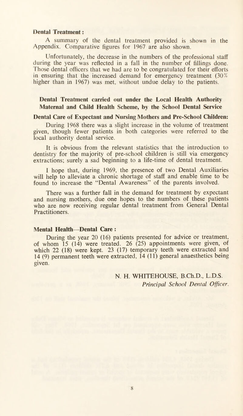 Dental Treatment: A summary of the dental treatment provided is shown in the Appendix. Comparative figures for 1967 are also shown. Unfortunately, the decrease in the numbers of the professional staff during the year was reflected in a fall in the number of fillings done. Those dental officers that we had are to be congratulated for their efforts in ensuring that the increased demand for emergency treatment (30% higher than in 1967) was met, without undue delay to the patients. Dental Treatment carried out under the Local Health Authority Maternal and Child Health Scheme, by the School Dental Service Dental Care of Expectant and Nursing Mothers and Pre-School Children: During 1968 there was a slight increase in the volume of treatment given, though fewer patients in both categories were referred to the local authority dental service. It is obvious from the relevant statistics that the introduction to dentistry for the majority of pre-school children is still via emergency extractions; surely a sad beginning to a life-time of dental treatment. I hope that, during 1969, the presence of two Dental Auxiliaries will help to alleviate a chronic shortage of staff and enable time to be found to increase the “Dental Awareness” of the parents involved. There was a further fall in the demand for treatment by expectant and nursing mothers, due one hopes to the numbers of these patients who are now receiving regular dental treatment from General Dental Practitioners. Mental Health—Dental Care : During the year 20 (16) patients presented for advice or treatment, of whom 15 (14) were treated. 26 (25) appointments were given, of which 22 (18) were kept. 23 (17) temporary teeth were extracted and 14 (9) permanent teeth were extracted. 14 (11) general anaesthetics being given. N. H. WHITEHOUSE, B.Ch.D., L.D.S. Principal School Dental Officer.