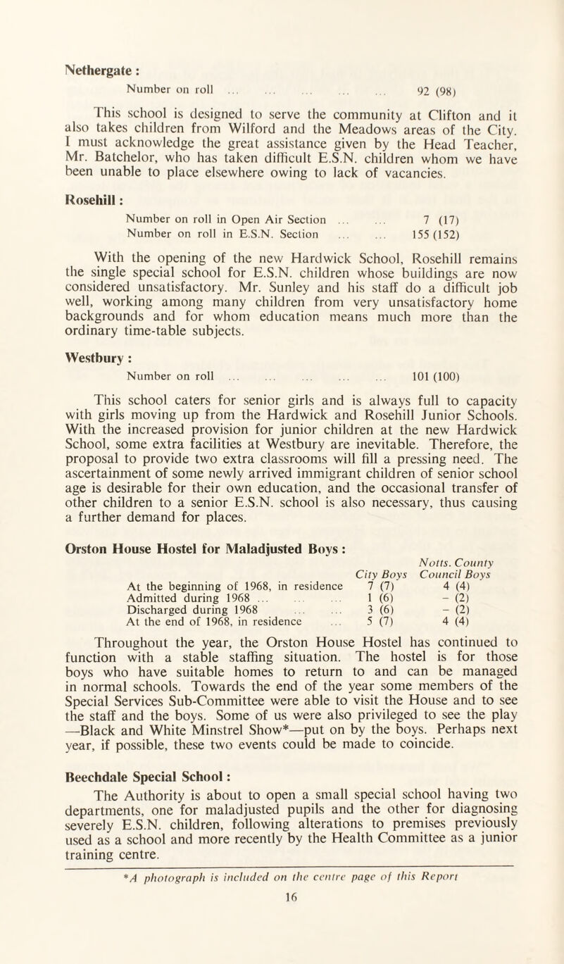 Nethergate : Number on roll . 92 (98) This school is designed to serve the community at Clifton and it also takes children from Wilford and the Meadows areas of the City. I must acknowledge the great assistance given by the Head Teacher, Mr. Batchelor, who has taken difficult E.S.N. children whom we have been unable to place elsewhere owing to lack of vacancies. Kosehill: Number on roll in Open Air Section ... ... 7 (17) Number on roll in E.S.N. Section . 155 (152) With the opening of the new Hardwick School, Rosehill remains the single special school for E.S.N. children whose buildings are now considered unsatisfactory. Mr. Sunley and his staff do a difficult job well, working among many children from very unsatisfactory home backgrounds and for whom education means much more than the ordinary time-table subjects. Westbury : Number on roll ... . . ... . 101(100) This school caters for senior girls and is always full to capacity with girls moving up from the Hardwick and Rosehill Junior Schools. With the increased provision for junior children at the new Hardwick School, some extra facilities at Westbury are inevitable. Therefore, the proposal to provide two extra classrooms will fill a pressing need. The ascertainment of some newly arrived immigrant children of senior school age is desirable for their own education, and the occasional transfer of other children to a senior E.S.N. school is also necessary, thus causing a further demand for places. Orston House Hostel for Maladjusted Boys : City Boys At the beginning of 1968, in residence 7 (7) Admitted during 1968 ... 1 (6) Discharged during 1968 . . 3 (6) At the end of 1968, in residence ... 5 (7) Notts. County Council Boys 4 (4) - (2) - (2) 4 (4) Throughout the year, the Orston House Hostel has continued to function with a stable staffing situation. The hostel is for those boys who have suitable homes to return to and can be managed in normal schools. Towards the end of the year some members of the Special Services Sub-Committee were able to visit the House and to see the staff and the boys. Some of us were also privileged to see the play —Black and White Minstrel Show*—put on by the boys. Perhaps next year, if possible, these two events could be made to coincide. Beechdale Special School: The Authority is about to open a small special school having two departments, one for maladjusted pupils and the other for diagnosing severely E.S.N. children, following alterations to premises previously used as a school and more recently by the Health Committee as a junior training centre. *A photograph is included on the centre page of this Report