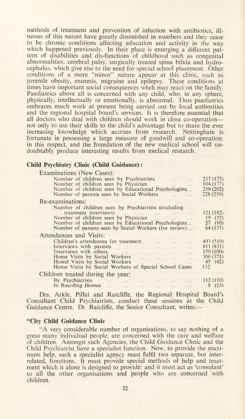 methods of treatment and prevention of infection with antibiotics, ill¬ nesses of this nature have greatly diminished in numbers and they cease to be chronic conditions affecting education and activity in the way which happened previously. In their place is emerging a different pat¬ tern of disabilities and dis-funclions of childhood such as congenital abnormalities, cerebral palsy, surgically treated spina bifida and hydro¬ cephalus, which give rise to the need for special school placement. Other conditions of a more “minor” nature appear at this clinic, such as juvenile obesity, enuresis, migraine and epilepsy. These conditions at times have important social consequences whch may react on the family. Paediatrics above all is concerned with any child, who, in any sphere, physically, intellectually or emotionally, is abnormal. Thus paediatrics embraces much work at present being carried out by local authorities and the regional hospital board’s services. It is therefore essential that all doctors who deal with children should work in close co-operation— not only to use their skills to the child’s advantage but to share the ever increasing knowledge which accrues from research. Nottingham is fortunate in possessing a large measure of goodwill and co-operation, in this respect, and the foundation of the new medical school will un- doubtably produce interesting results from medical research. Child Psychiatry Clinic (Child Guidance): Examinations (New Cases): Number of children seen by Psychiatrists ... ... 237 (175) Number of children seen by Physician ... .. ... 104(177) Number of children seen by Educational Psychologists... 239(202) Number of parents seen by Social Workers ... ... 228 (230) Re-examinations: Number of children seen by Psychiatrists (excluding treatment interviews) ... ... ... ... ... 121(182) Number of children seen by Physician ... . . 19 (32) Number of children seen by Educational Psychologists... 27 (10) Number of parents seen by Social Workers (for review)... 84 (137) Attendances and Visits: Children’s attendances for treatment ... ... ... 493 (510) Interviews with parents ... ... ... ... ... 811(831) Interviews with others ... ... ... ... ... 150(100) Home Visits by Social Workers ... . . . ... 306 (371) Hostel Visits by Social Workers ... . . ... 45 (42) Home Visits by Social Workers of Special School Cases 132 Children treated during the year: By Psychiatrists ... ... ... . ... . . 112(110) In Boarding Homes ... ... ... ... .. 8 (13) Drs. Arkle, Pillai and Ratcliffe, the Regional Hospital Board's Consultant Child Psychiatrists, conduct these sessions at the Child Guidance Centre. Dr. Ratcliffe, the Senior Consultant, writes:— “City Child Guidance Clinic “A very considerable number of organisations, to say nothing of a great many individual people, are concerned with the care and welfare of children. Amongst such Agencies, the Child Guidance Clinic and the Child Psychiatrist have a specialist function. Now, to provide the maxi¬ mum help, such a specialist agency must fulfil two separate, but inter¬ related, functions. It must provide special methods of help and treat¬ ment which it alone is designed to provide: and it must act as ‘consulant’ to all the other organisations and people who are concerned with children.