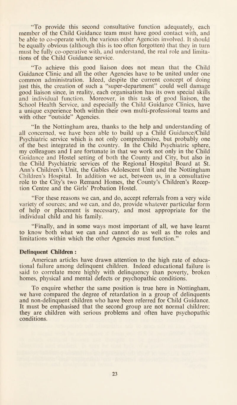 “To provide this second consultative function adequately, each member of the Child Guidance team must have good contact with, and be able to co-operate with, the various other Agencies involved. It should be equally obvious (although this is too often forgotten) that they in turn must be fully co-operative with, and understand, the real role and limita¬ tions of the Child Guidance service. “To achieve this good liaison does not mean that the Child Guidance Clinic and all the other Agencies have to be united under one common administration. Ideed, despite the current concept of doing just this, the creation of such a “super-department” could well damage good liaison since, in reality, each organisation has its own special skills and individual function. Moreover, in this task of good liaison, the School Health Service, and especially the Child Guidance Clinics, have a unique experience both within their own multi-professional teams and with other “outside” Agencies. “In the Nottingham area, thanks to the help and understanding of all concerned, we have been able to build up a Child Guidance/Child Psychiatric service which is not only comprehensive, but probably one of the best integrated in the country. In the Child Psychiatric sphere, my colleagues and I are fortunate in that we work not only in the Child Guidance and Hostel setting of both the County and City, but also in the Child Psychiatric services of the Regional Hospital Board at St. Ann’s Children’s Unit, the Gables Adolescent Unit and the Nottingham Children’s Hospital. In addition we act, between us, in a consultative role to the City’s two Remand Homes, the County’s Children’s Recep¬ tion Centre and the Girls’ Probation Hostel. “For these reasons we can, and do, accept referrals from a very wide variety of sources; and we can, and do, provide whatever particular form of help or placement is necessary, and most appropriate for the individual child and his family. “Finally, and in some ways most important of all, we have learnt to know both what we can and cannot do as well as the roles and limitations within which the other Agencies must function.” Delinquent Children : American articles have drawn attention to the high rate of educa¬ tional failure among delinquent children. Indeed educational failure is said to correlate more highly with delinquency than poverty, broken homes, physical and mental defects or psychopathic conditions. To enquire whether the same position is true here in Nottingham, we have compared the degree of retardation in a group of delinquents and non-delinquent children who have been referred for Child Guidance. It must be emphasised that the second group are not normal children; they are children with serious problems and often have psychopathic conditions.