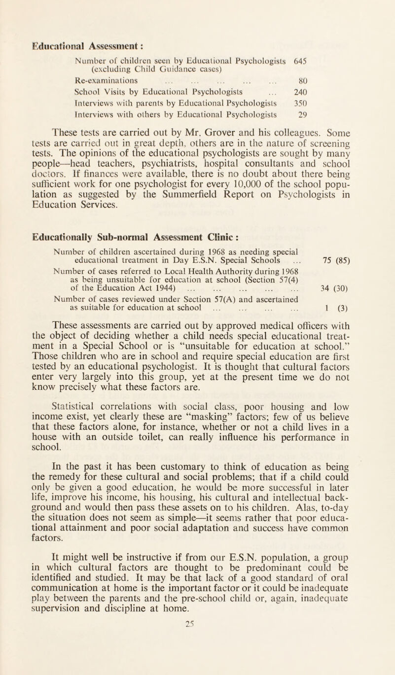 Educational Assessment: Number of children seen by Educational Psychologists 645 (excluding Child Guidance cases) Re-examinations ... ... ... ... ... 80 School Visits by Educational Psychologists ... 240 Interviews with parents by Educational Psychologists 350 Interviews with others by Educational Psychologists 29 These tests are carried out by Mr. Grover and his colleagues. Some tests are carried out in great depth, others are in the nature of screening tests. The opinions of the educational psychologists are sought by many people—head teachers, psychiatrists, hospital consultants and school doctors. If finances were available, there is no doubt about there being sufficient work for one psychologist for every 10,000 of the school popu¬ lation as suggested by the Summerfield Report on Psychologists in Education Services. Educationally Sub-normal Assessment Clinic: Number of children ascertained during 1968 as needing special educational treatment in Day E.S.N. Special Schools ... 75 (85) Number of cases referred to Local Health Authority during 1968 as being unsuitable for education at school (Section 57(4) of the Education Act 1944) . 34 (30) Number of cases reviewed under Section 57(A) and ascertained as suitable for education at school ... ... ... ... 1 (3) These assessments are carried out by approved medical officers with the object of deciding whether a child needs special educational treat¬ ment in a Special School or is “unsuitable for education at school.” Those children who are in school and require special education are first tested by an educational psychologist. It is thought that cultural factors enter very largely into this group, yet at the present time we do not know precisely what these factors are. Statistical correlations with social class, poor housing and low income exist, yet clearly these are “masking” factors; few of us believe that these factors alone, for instance, whether or not a child lives in a house with an outside toilet, can really influence his performance in school. In the past it has been customary to think of education as being the remedy for these cultural and social problems; that if a child could only be given a good education, he would be more successful in later life, improve his income, his housing, his cultural and intellectual back¬ ground and would then pass these assets on to his children. Alas, to-day the situation does not seem as simple—it seems rather that poor educa¬ tional attainment and poor social adaptation and success have common factors. It might well be instructive if from our E.S.N. population, a group in which cultural factors are thought to be predominant could be identified and studied. It may be that lack of a good standard of oral communication at home is the important factor or it could be inadequate play between the parents and the pre-school child or, again, inadequate supervision and discipline at home.