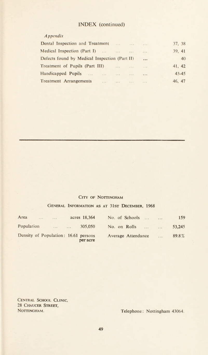 A ppendix Dental Inspection and Treatment 37, 38 Medical Inspection (Part I) 39, 41 Defects found by Medical Inspection (Part II) 40 Treatment of Pupils (Part III) 41, 42 Handicapped Pupils 43 -45 Treatment Arrangements 46, 47 City of Nottingham General Information as at 31st December, 1968 Area acres 18,364 No. of Schools 159 Population 305,050 No. on Rolls 53,245 Density of Population: 16.61 persons Average Attendance 89.8% per acre Central School Clinic, 28 Chaucer Street, Nottingham. Telephone: Nottingham 43064.