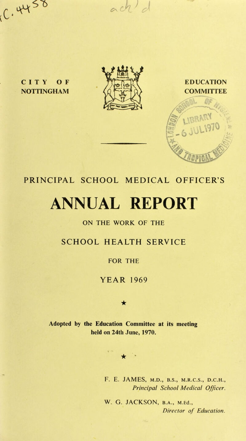 csl CITY OF NOTTINGHAM EDUCATION COMMITTEE PRINCIPAL SCHOOL MEDICAL OFFICER’S ANNUAL REPORT ON THE WORK OF THE SCHOOL HEALTH SERVICE FOR THE YEAR 1969 ★ Adopted by the Education Committee at its meeting held on 24th June, 1970. ★ * F. E. JAMES, M.D., B.S., M.R.C.S., D.C.H., Principal School Medical Officer. W. G. JACKSON, b.a., M.Ed., Director of Education.