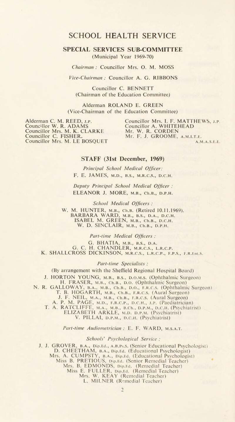 SCHOOL HEALTH SERVICE SPECIAL SERVICES SUB COMMITTEE (Municipal Year 1969-70) Chairman : Councillor Mrs. O. M. MOSS Vice-Chairman : Councillor A. G. RIBBONS Councillor C. BENNETT (Chairman of the Education Committee) Alderman ROLAND E. GREEN (Vice-Chairman of the Education Committee) Alderman C. M. REED, j.p. Councillor W. R. ADAMS Councillor Mrs. M. K. CLARKE Councillor C. FISHER. Councillor Mrs. M. LE BOSQUET Councillor Mrs. I. F. MATTHEWS, j.p Councillor A. WHITEHEAD Mr. W. R. CORDEN Mr. F. J. GROOME, a.m.i.t.e. A.M.A.S.E.E STAFF (31st December, 1969) Principal School Medical Officer: F. E. JAMES, M.D., B.S., M.R.C.S., D.C.H. Deputy Principal School Medical Officer : ELEANOR J. MORE, m.b., ch.B., d.p.h. School Medical Officers : W. M. HUNTER, m.b., ch.B. (Retired 10.11.1969). BARBARA WARD, m.b., b.s., d.a., d.c.h. ISABEL M. GREEN, m.b., Ch.B., d.c.h. W. D. SINCLAIR, m.b., ch.B., d.p.h. Part-time Medical Officers : G. BHATIA, M.B., B.S., D.A. G. C. H. CHANDLER, m.r.c.s., l.r.c.p. K. SHALLCROSS DICKINSON, m.r.c.s., l.r.c.p., f.p.s., F.R.Em.s. Part-time Specialists : (By arrangement with the Sheffield Regional Hospital Board) J. HORTON YOUNG, m.b., b.s., d.o.m.s. (Ophthalmic Surgeon) H. FRASER, m.b., ch.B., d.o. (Ophthalmic Surgeon) N. R. GALLOWAY, b.a., m.b., ch.B., d.o., f.r.c.s. (Ophthalmic Surgeon) T. B. HOGARTH, m.b., ch.B., f.r.c.s. (Aural Surgeon) J. F. NEIL, m.a., m.b., ch.B., f.r.c.s. (Aural Surgeon) A. P. M. PAGE, m.d., f.r.c.p., d.c.h., j.p. (Paediatrician) T. A. RATCL1FFE, m.a., m.b., B.ch., d.p.m., d.c.h. (Psychiatrist) ELIZABETH ARKLE, m.d. d.p.m. (Psychiatrist) V. PILLAI, d.p.m., d.c.h. (Psychiatrist) Part-time Audiometrician : E. F. WARD, m.s.a.t. Schools' Psychological Service : J. J. GROVER, b.a., Dip.Ed., a.b.ps.s. (Senior Educational Psychologist) D. CHEETHAM, b.a., Dip.F.d. (Educational Psychologist) Mrs. A. CUMPSTY, b.a., Dip.Ed. (Educational Psychologist) Miss B. PRETIOUS, Dip.Ed. (Senior Remedial Teacher) Mrs. B. EDMONDS, Dip.Fd. (Remedial Teacher) Miss E. FULLER, Dip.Ed. (Remedial Teacher) Mrs. W. KEAY (Remedial Teacher) L. MILNER (Remedial Teacher)