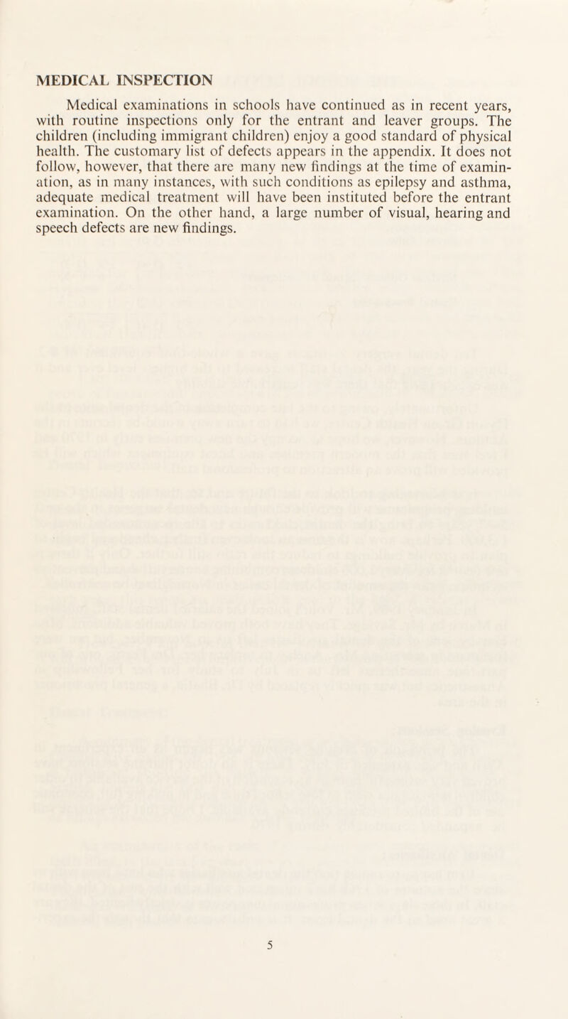 MEDICAL INSPECTION Medical examinations in schools have continued as in recent years, with routine inspections only for the entrant and leaver groups. The children (including immigrant children) enjoy a good standard of physical health. The customary list of defects appears in the appendix. It does not follow, however, that there are many new findings at the time of examin¬ ation, as in many instances, with such conditions as epilepsy and asthma, adequate medical treatment will have been instituted before the entrant examination. On the other hand, a large number of visual, hearing and speech defects are new findings.
