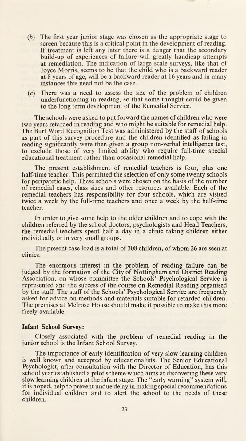 (b) The first year junior stage was chosen as the appropriate stage to screen because this is a critical point in the development of reading. If treatment is left any later there is a danger that the secondary build-up of experiences of failure will greatly handicap attempts at remediation. The indication of large scale surveys, like that of Joyce Morris, seems to be that the child who is a backward reader at 8 years of age, will be a backward reader at 16 years and in many instances this need not be the case. (c) There was a need to assess the size of the problem of children underfunctioning in reading, so that some thought could be given to the long term development of the Remedial Service. The schools were asked to put forward the names of children who were two years retarded in reading and who might be suitable for remedial help. The Burt Word Recognition Test was administered by the staff of schools as part of this survey procedure and the children identified as failing in reading significantly were then given a group non-verbal intelligence test, to exclude those of very limited ability who require full-time special educational treatment rather than occasional remedial help. The present establishment of remedial teachers is four, plus one half-time teacher. This permitted the selection of only some twenty schools for peripatetic help. These schools were chosen on the basis of the number of remedial cases, class sizes and other resources available. Each of the remedial teachers has responsibility for four schools, which are visited twice a week by the full-time teachers and once a week by the half-time teacher. In order to give some help to the older children and to cope with the children referred by the school doctors, psychologists and Head Teachers, the remedial teachers spent half a day in a clinic taking children either individually or in very small groups. The present case load is a total of 308 children, of whom 26 are seen at clinics. The enormous interest in the problem of reading failure can be judged by the formation of the City of Nottingham and District Reading Association, on whose committee the Schools’ Psychological Service is represented and the success of the course on Remedial Reading organised by the staff. The staff of the Schools’ Psychological Service are frequently asked for advice on methods and materials suitable for retarded children. The premises at Melrose House should make it possible to make this more freely available. Infant School Survey: Closely associated with the problem of remedial reading in the junior school is the Infant School Survey. The importance of early identification of very slow learning children is well known and accepted by educationalists. The Senior Educational Psychologist, after consultation with the Director of Education, has this school year established a pilot scheme which aims at discovering these very slow learning children at the infant stage. The “early warning” system will, it is hoped, help to prevent undue delay in making special recommendations for individual children and to alert the school to the needs of these children.