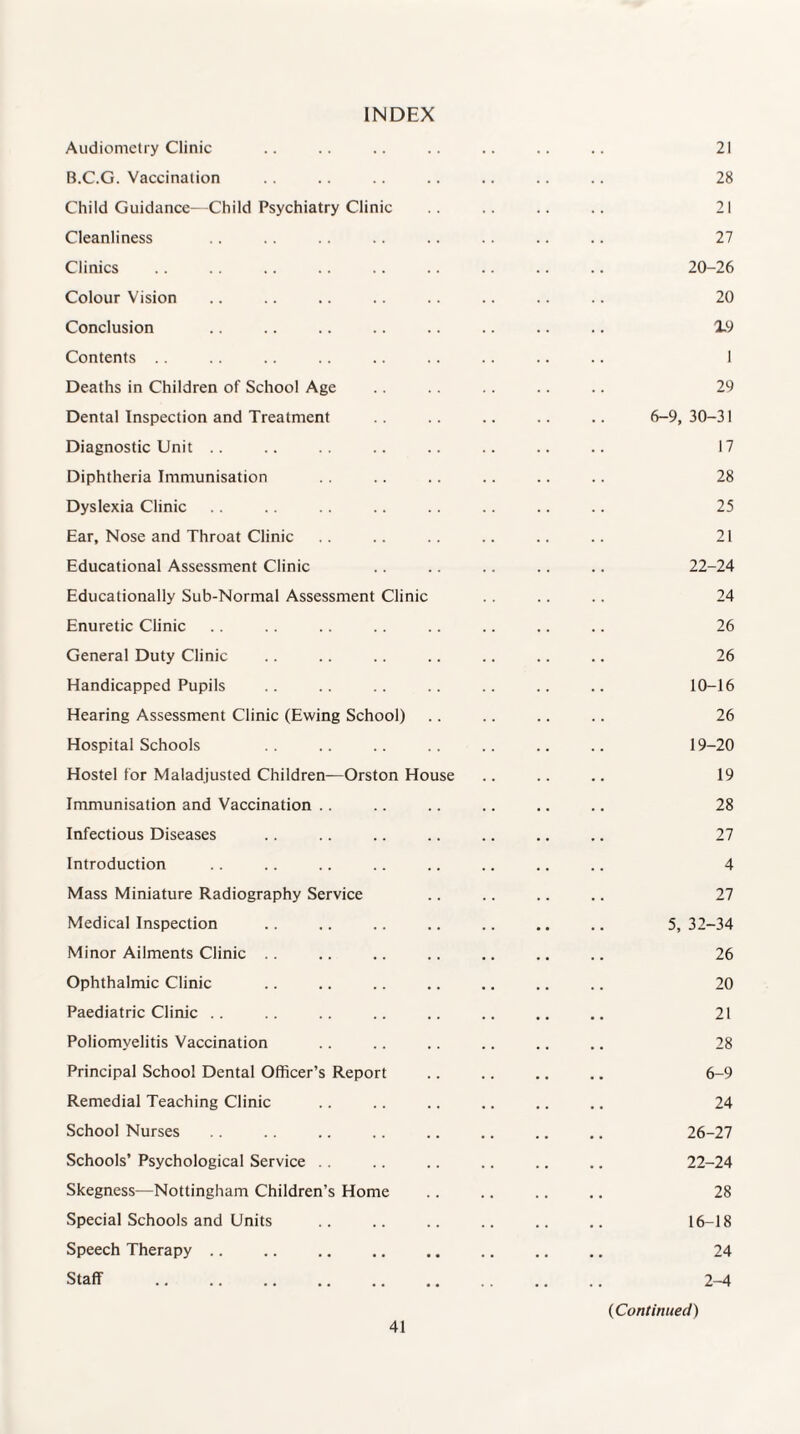 INDEX Audiometry Clinic B.C.G. Vaccination Child Guidance—Child Psychiatry Clinic Cleanliness Clinics Colour Vision Conclusion Contents .. Deaths in Children of School Age Dental Inspection and Treatment Diagnostic Unit Diphtheria Immunisation Dyslexia Clinic Ear, Nose and Throat Clinic Educational Assessment Clinic Educationally Sub-Normal Assessment Clinic Enuretic Clinic General Duty Clinic Handicapped Pupils Hearing Assessment Clinic (Ewing School) Hospital Schools Hostel for Maladjusted Children—Orston Ho Immunisation and Vaccination Infectious Diseases Introduction Mass Miniature Radiography Service Medical Inspection Minor Ailments Clinic Ophthalmic Clinic Paediatric Clinic Poliomyelitis Vaccination Principal School Dental Officer’s Report Remedial Teaching Clinic School Nurses Schools’ Psychological Service Skegness—Nottingham Children’s Home Special Schools and Units Speech Therapy Staff se 21 28 21 27 20-26 20 19 1 29 6-9, 30-31 17 28 25 21 22-24 24 26 26 10-16 26 19-20 19 28 27 4 27 5, 32-34 26 20 21 28 6-9 24 26-27 22-24 28 16-18 24 2-4 (Continued)