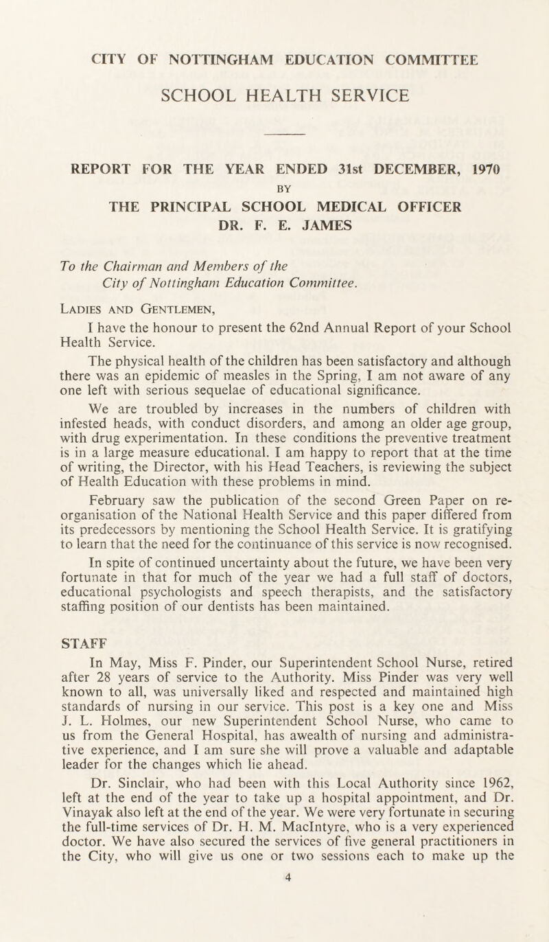 SCHOOL HEALTH SERVICE REPORT FOR THE YEAR ENDED 31st DECEMBER, 1970 BY THE PRINCIPAL SCHOOL MEDICAL OFFICER DR. F. E. JAMES To the Chairman and Members of the City of Nottingham Education Committee. Ladies and Gentlemen, I have the honour to present the 62nd Annual Report of your School Health Service. The physical health of the children has been satisfactory and although there was an epidemic of measles in the Spring, I am not aware of any one left with serious sequelae of educational significance. We are troubled by increases in the numbers of children with infested heads, with conduct disorders, and among an older age group, with drug experimentation. In these conditions the preventive treatment is in a large measure educational. I am happy to report that at the time of writing, the Director, with his Head Teachers, is reviewing the subject of Health Education with these problems in mind. February saw the publication of the second Green Paper on re¬ organisation of the National Health Service and this paper differed from its predecessors by mentioning the School Health Service. It is gratifying to learn that the need for the continuance of this service is now recognised. In spite of continued uncertainty about the future, we have been very- fortunate in that for much of the year we had a full staff of doctors, educational psychologists and speech therapists, and the satisfactory staffing position of our dentists has been maintained. STAFF In May, Miss F. Pinder, our Superintendent School Nurse, retired after 28 years of service to the Authority. Miss Pinder was very well known to all, was universally liked and respected and maintained high standards of nursing in our service. This post is a key one and Miss J. L. Holmes, our new Superintendent School Nurse, who came to us from the General Hospital, has awealth of nursing and administra¬ tive experience, and I am sure she will prove a valuable and adaptable leader for the changes which lie ahead. Dr. Sinclair, who had been with this Local Authority since 1962, left at the end of the year to take up a hospital appointment, and Dr. Vinayak also left at the end of the year. We were very fortunate in securing the full-time services of Dr. H. M. MacIntyre, who is a very experienced doctor. We have also secured the services of five general practitioners in the City, who will give us one or two sessions each to make up the