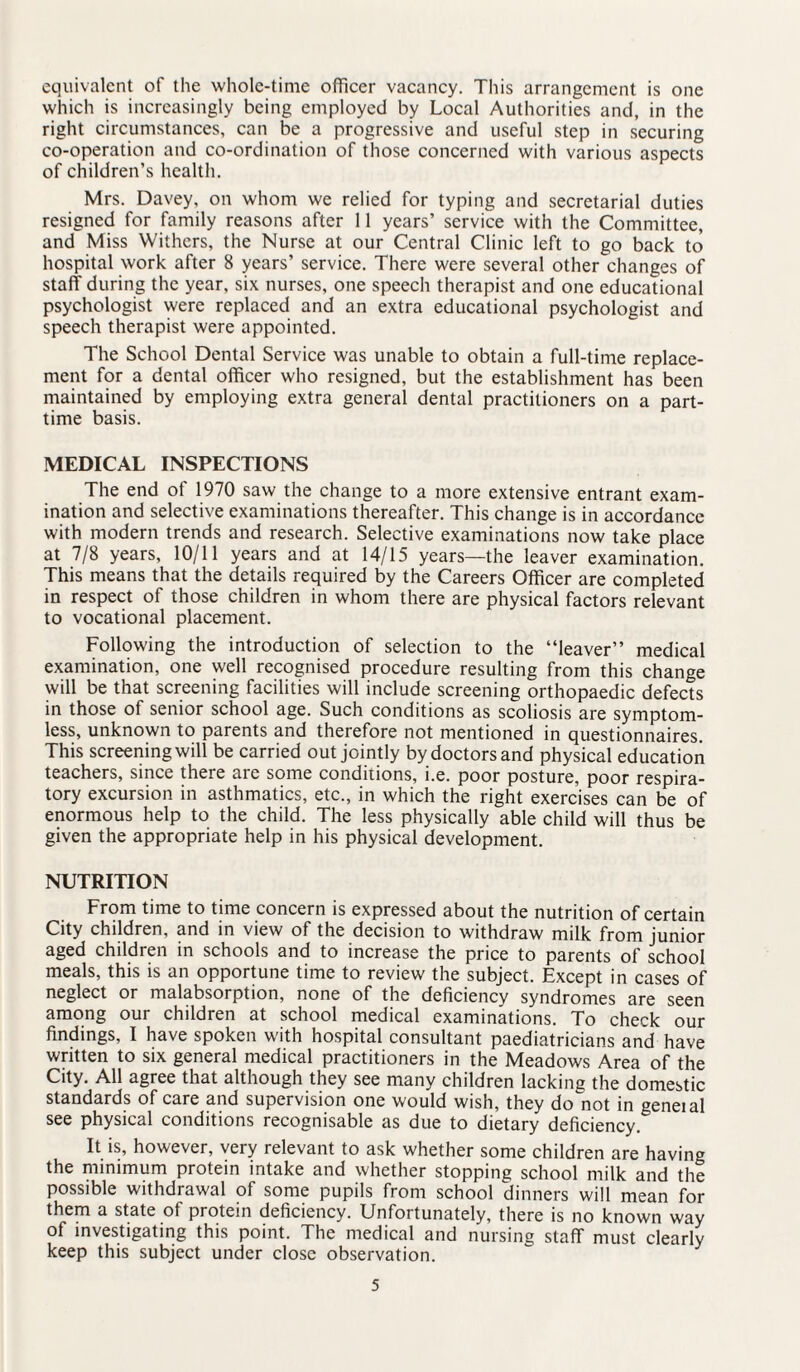 equivalent of the whole-time officer vacancy. This arrangement is one which is increasingly being employed by Local Authorities and, in the right circumstances, can be a progressive and useful step in securing co-operation and co-ordination of those concerned with various aspects of children’s health. Mrs. Davey, on whom we relied for typing and secretarial duties resigned for family reasons after 11 years’ service with the Committee, and Miss Withers, the Nurse at our Central Clinic left to go back to hospital work after 8 years’ service. There were several other changes of staff during the year, six nurses, one speech therapist and one educational psychologist were replaced and an extra educational psychologist and speech therapist were appointed. The School Dental Service was unable to obtain a full-time replace¬ ment for a dental officer who resigned, but the establishment has been maintained by employing extra general dental practitioners on a part- time basis. MEDICAL INSPECTIONS The end of 1970 saw the change to a more extensive entrant exam¬ ination and selective examinations thereafter. This change is in accordance with modern trends and research. Selective examinations now take place at 7/8 years, 10/11 years and at 14/15 years—the leaver examination. This means that the details required by the Careers Officer are completed in respect of those children in whom there are physical factors relevant to vocational placement. Following the introduction of selection to the “leaver” medical examination, one well recognised procedure resulting from this change will be that screening facilities will include screening orthopaedic defects in those of senior school age. Such conditions as scoliosis are symptom¬ less, unknown to parents and therefore not mentioned in questionnaires. This screening will be carried out jointly by doctors and physical education teachers, since there are some conditions, i.e. poor posture, poor respira¬ tory excursion in asthmatics, etc., in which the right exercises can be of enormous help to the child. The less physically able child will thus be given the appropriate help in his physical development. NUTRITION From time to time concern is expressed about the nutrition of certain City children, and in view of the decision to withdraw milk from junior aged children in schools and to increase the price to parents of school meals, this is an opportune time to review the subject. Except in cases of neglect or malabsorption, none of the deficiency syndromes are seen among our children at school medical examinations. To check our findings, I have spoken with hospital consultant paediatricians and have written to six general medical practitioners in the Meadows Area of the City. All agree that although they see many children lacking the domestic standards of care and supervision one would wish, they do^not in geneial see physical conditions recognisable as due to dietary deficiency. It is, however, very relevant to ask whether some children are having the minimum protein intake and whether stopping school milk and the possible withdrawal of some pupils from school dinners will mean for them a state of protein deficiency. Unfortunately, there is no known way of investigating this point. The medical and nursing staff must clearly keep this subject under close observation.