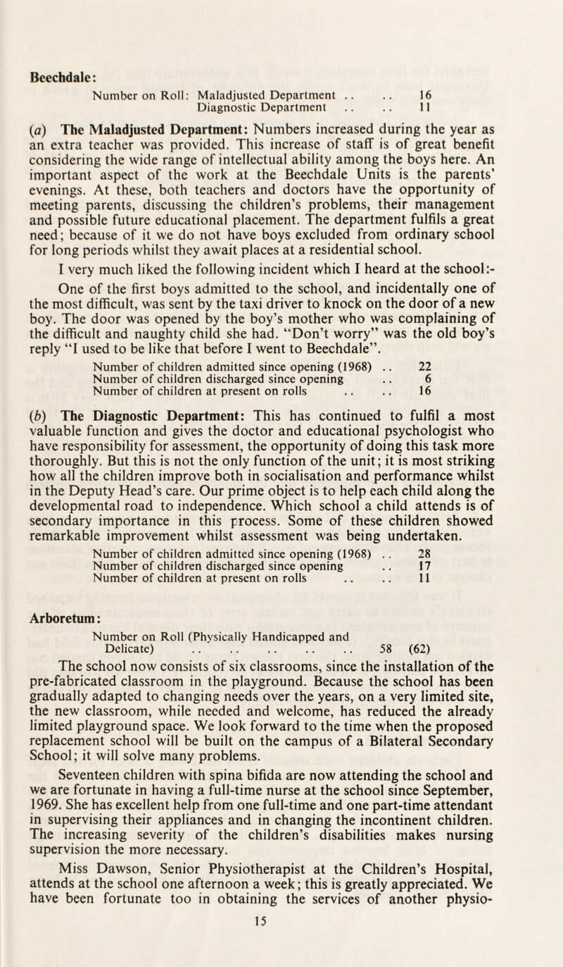 Beechdale: Number on Roll: Maladjusted Department .. .. 16 Diagnostic Department .. .. 11 (a) The Maladjusted Department: Numbers increased during the year as an extra teacher was provided. This increase of staff is of great benefit considering the wide range of intellectual ability among the boys here. An important aspect of the work at the Beechdale Units is the parents’ evenings. At these, both teachers and doctors have the opportunity of meeting parents, discussing the children’s problems, their management and possible future educational placement. The department fulfils a great need; because of it we do not have boys excluded from ordinary school for long periods whilst they await places at a residential school. I very much liked the following incident which I heard at the school One of the first boys admitted to the school, and incidentally one of the most difficult, was sent by the taxi driver to knock on the door of a new boy. The door was opened by the boy’s mother who was complaining of the difficult and naughty child she had. “Don’t worry” was the old boy’s reply “I used to be like that before I went to Beechdale”. Number of children admitted since opening (1968) .. 22 Number of children discharged since opening .. 6 Number of children at present on rolls .. .. 16 (b) The Diagnostic Department: This has continued to fulfil a most valuable function and gives the doctor and educational psychologist who have responsibility for assessment, the opportunity of doing this task more thoroughly. But this is not the only function of the unit; it is most striking how all the children improve both in socialisation and performance whilst in the Deputy Head’s care. Our prime object is to help each child along the developmental road to independence. Which school a child attends is of secondary importance in this process. Some of these children showed remarkable improvement whilst assessment was being undertaken. Number of children admitted since opening (1968) .. 28 Number of children discharged since opening .. 17 Number of children at present on rolls .. .. 11 Arboretum: Number on Roll (Physically Handicapped and Delicate) .. .. .. .. .. 58 (62) The school now consists of six classrooms, since the installation of the pre-fabricated classroom in the playground. Because the school has been gradually adapted to changing needs over the years, on a very limited site, the new classroom, while needed and welcome, has reduced the already limited playground space. We look forward to the time when the proposed replacement school will be built on the campus of a Bilateral Secondary School; it will solve many problems. Seventeen children with spina bifida are now attending the school and we are fortunate in having a full-time nurse at the school since September, 1969. She has excellent help from one full-time and one part-time attendant in supervising their appliances and in changing the incontinent children. The increasing severity of the children’s disabilities makes nursing supervision the more necessary. Miss Dawson, Senior Physiotherapist at the Children’s Hospital, attends at the school one afternoon a week; this is greatly appreciated. We have been fortunate too in obtaining the services of another physio-