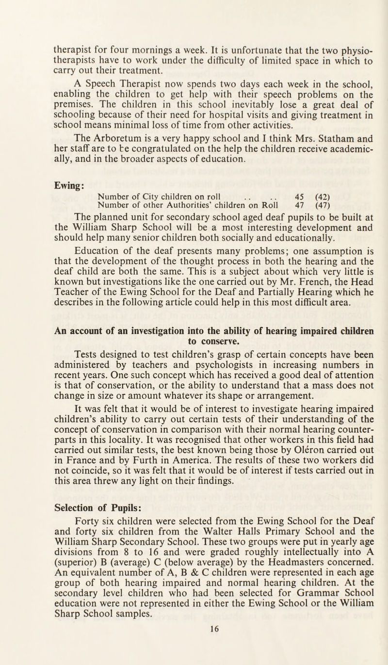 therapist for four mornings a week. It is unfortunate that the two physio¬ therapists have to work under the difficulty of limited space in which to carry out their treatment. A Speech Therapist now spends two days each week in the school, enabling the children to get help with their speech problems on the premises. The children in this school inevitably lose a great deal of schooling because of their need for hospital visits and giving treatment in school means minimal loss of time from other activities. The Arboretum is a very happy school and I think Mrs. Statham and her staff are to be congratulated on the help the children receive academic¬ ally, and in the broader aspects of education. Ewing: Number of City children on roll .. .. 45 (42) Number of other Authorities’ children on Roll 47 (47) The planned unit for secondary school aged deaf pupils to be built at the William Sharp School will be a most interesting development and should help many senior children both socially and educationally. Education of the deaf presents many problems; one assumption is that the development of the thought process in both the hearing and the deaf child are both the same. This is a subject about which very little is known but investigations like the one carried out by Mr. French, the Head Teacher of the Ewing School for the Deaf and Partially Hearing which he describes in the following article could help in this most difficult area. An account of an investigation into the ability of hearing impaired children to conserve. Tests designed to test children’s grasp of certain concepts have been administered by teachers and psychologists in increasing numbers in recent years. One such concept which has received a good deal of attention is that of conservation, or the ability to understand that a mass does not change in size or amount whatever its shape or arrangement. It was felt that it would be of interest to investigate hearing impaired children’s ability to carry out certain tests of their understanding of the concept of conservation in comparison with their normal hearing counter¬ parts in this locality. It was recognised that other workers in this field had carried out similar tests, the best known being those by Oleron carried out in France and by Furth in America. The results of these two workers did not coincide, so it was felt that it would be of interest if tests carried out in this area threw any light on their findings. Selection of Pupils: Forty six children were selected from the Ewing School for the Deaf and forty six children from the Walter Halls Primary School and the William Sharp Secondary School. These two groups were put in yearly age divisions from 8 to 16 and were graded roughly intellectually into A (superior) B (average) C (below average) by the Headmasters concerned. An equivalent number of A, B & C children were represented in each age group of both hearing impaired and normal hearing children. At the secondary level children who had been selected for Grammar School education were not represented in either the Ewing School or the William Sharp School samples.