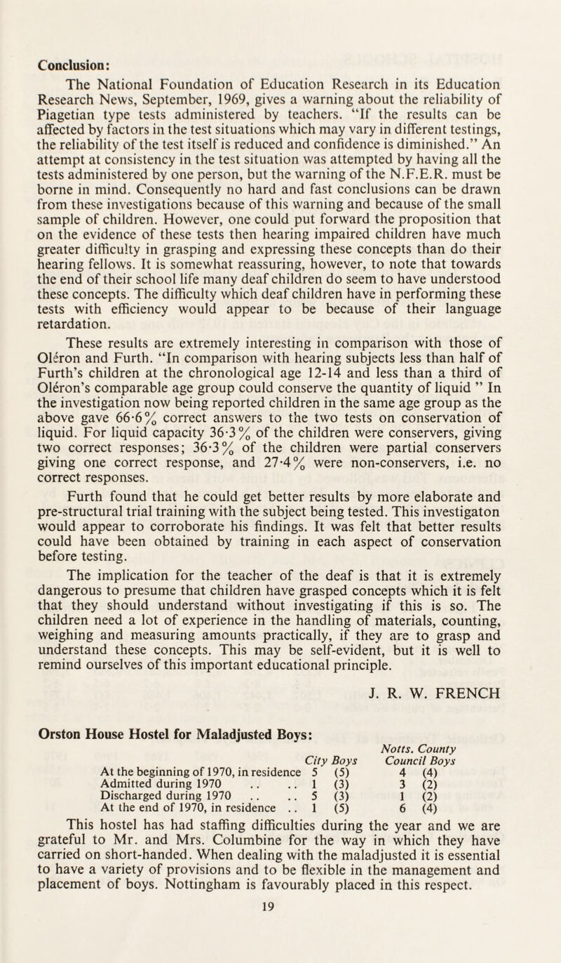 Conclusion: The National Foundation of Education Research in its Education Research News, September, 1969, gives a warning about the reliability of Piagetian type tests administered by teachers. “If the results can be affected by factors in the test situations which may vary in different testings, the reliability of the test itself is reduced and confidence is diminished.” An attempt at consistency in the test situation was attempted by having all the tests administered by one person, but the warning of the N.F.E.R. must be borne in mind. Consequently no hard and fast conclusions can be drawn from these investigations because of this warning and because of the small sample of children. However, one could put forward the proposition that on the evidence of these tests then hearing impaired children have much greater difficulty in grasping and expressing these concepts than do their hearing fellows. It is somewhat reassuring, however, to note that towards the end of their school life many deaf children do seem to have understood these concepts. The difficulty which deaf children have in performing these tests with efficiency would appear to be because of their language retardation. These results are extremely interesting in comparison with those of Oleron and Furth. “In comparison with hearing subjects less than half of Furth’s children at the chronological age 12-14 and less than a third of Oleron’s comparable age group could conserve the quantity of liquid ” In the investigation now being reported children in the same age group as the above gave 66-6% correct answers to the two tests on conservation of liquid. For liquid capacity 36-3% of the children were conservers, giving two correct responses; 36-3% of the children were partial conservers giving one correct response, and 27-4% were non-conservers, i.e. no correct responses. Furth found that he could get better results by more elaborate and pre-structural trial training with the subject being tested. This investigaton would appear to corroborate his findings. It was felt that better results could have been obtained by training in each aspect of conservation before testing. The implication for the teacher of the deaf is that it is extremely dangerous to presume that children have grasped concepts which it is felt that they should understand without investigating if this is so. The children need a lot of experience in the handling of materials, counting, weighing and measuring amounts practically, if they are to grasp and understand these concepts. This may be self-evident, but it is well to remind ourselves of this important educational principle. J. R. W. FRENCH Orston House Hostel for Maladjusted Boys: Notts. County City Boys Council Boys At the beginning of 1970, in residence 5 (5) 4 (4) Admitted during 1970 1 (3) 3 (2) Discharged during 1970 5 (3) 1 (2) At the end of 1970, in residence .. 1 (5) 6 (4) This hostel has had staffing difficulties during the year and we are grateful to Mr. and Mrs. Columbine for the way in which they have carried on short-handed. When dealing with the maladjusted it is essential to have a variety of provisions and to be flexible in the management and placement of boys. Nottingham is favourably placed in this respect.