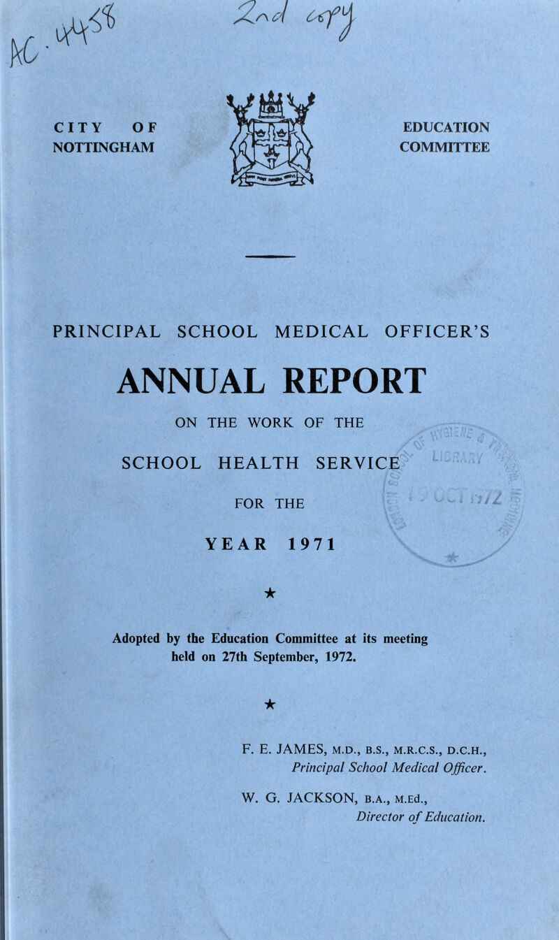 EDUCATION COMMITTEE PRINCIPAL SCHOOL MEDICAL OFFICER’S ANNUAL REPORT ON THE WORK OF THE SCHOOL HEALTH SERVICE FOR THE YEAR 1971 ★ Adopted by the Education Committee at its meeting held on 27th September, 1972. ★ F. E. JAMES, M.D., B.S., M.R.C.S., D.C.H., Principal School Medical Officer. W. G. JACKSON, B.A., M.Ed., Director of Education.