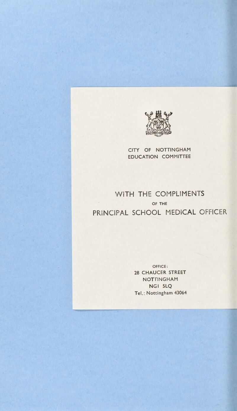 CITY OF NOTTINGHAM EDUCATION COMMITTEE WITH THE COMPLIMENTS OF THE PRINCIPAL SCHOOL MEDICAL OFFICER OFFICE: 28 CHAUCER STREET NOTTINGHAM NGI 5LQ Tel.: Nottingham 43064