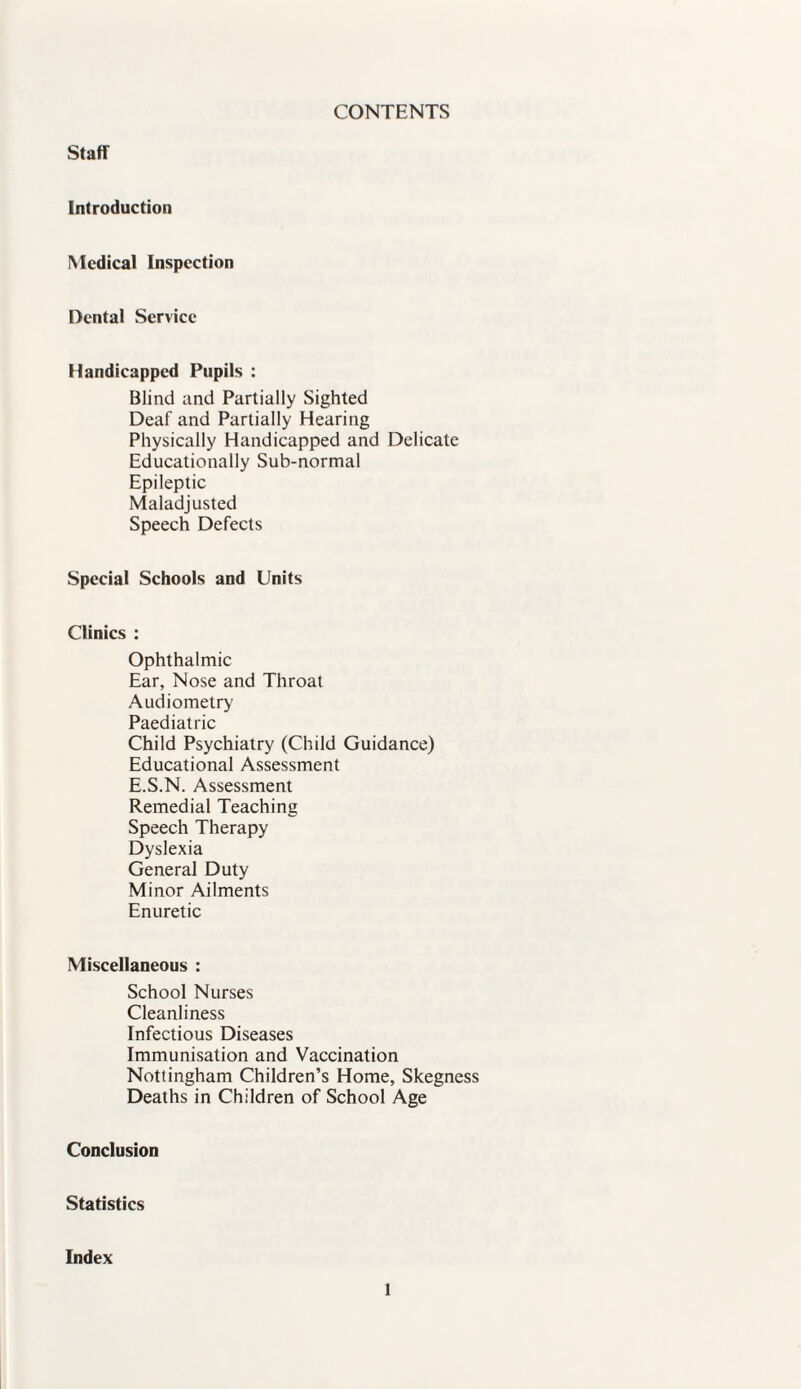 CONTENTS Staff Introduction Medical Inspection Dental Service Handicapped Pupils : Blind and Partially Sighted Deaf and Partially Hearing Physically Handicapped and Delicate Educationally Sub-normal Epileptic Maladjusted Speech Defects Special Schools and Units Clinics : Ophthalmic Ear, Nose and Throat Audiometry Paediatric Child Psychiatry (Child Guidance) Educational Assessment E.S.N. Assessment Remedial Teaching Speech Therapy Dyslexia General Duty Minor Ailments Enuretic Miscellaneous : School Nurses Cleanliness Infectious Diseases Immunisation and Vaccination Nottingham Children’s Home, Skegness Deaths in Children of School Age Conclusion Statistics Index