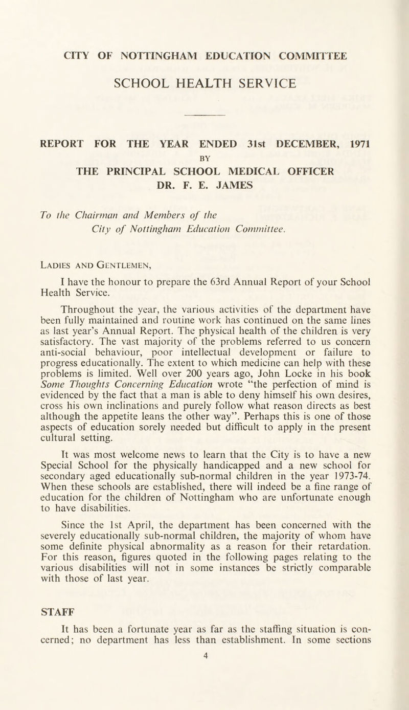 CITY OF NOTTINGHAM EDUCATION COMMITTEE SCHOOL HEALTH SERVICE REPORT FOR THE YEAR ENDED 31st DECEMBER, BY THE PRINCIPAL SCHOOL MEDICAL OFFICER DR. F. E. JAMES 1971 To the Chairman and Members of the City of Nottingham Education Committee. Ladies and Gentlemen, I have the honour to prepare the 63rd Annual Report of your School Health Service. Throughout the year, the various activities of the department have been fully maintained and routine work has continued on the same lines as last year’s Annual Report. The physical health of the children is very satisfactory. The vast majority of the problems referred to us concern anti-social behaviour, poor intellectual development or failure to progress educationally. The extent to which medicine can help with these problems is limited. Well over 200 years ago, John Locke in his book Some Thoughts Concerning Education wrote “the perfection of mind is evidenced by the fact that a man is able to deny himseif his own desires, cross his own inclinations and purely follow what reason directs as best although the appetite leans the other way”. Perhaps this is one of those aspects of education sorely needed but difficult to apply in the present cultural setting. It was most welcome news to learn that the City is to have a new Special School for the physically handicapped and a new school for secondary aged educationally sub-normal children in the year 1973-74. When these schools are established, there will indeed be a fine range of education for the children of Nottingham who are unfortunate enough to have disabilities. Since the 1st April, the department has been concerned with the severely educationally sub-normal children, the majority of whom have some definite physical abnormality as a reason for their retardation. For this reason, figures quoted in the following pages relating to the various disabilities will not in some instances be strictly comparable with those of last year. STAFF It has been a fortunate year as far as the staffing situation is con¬ cerned; no department has less than establishment. In some sections