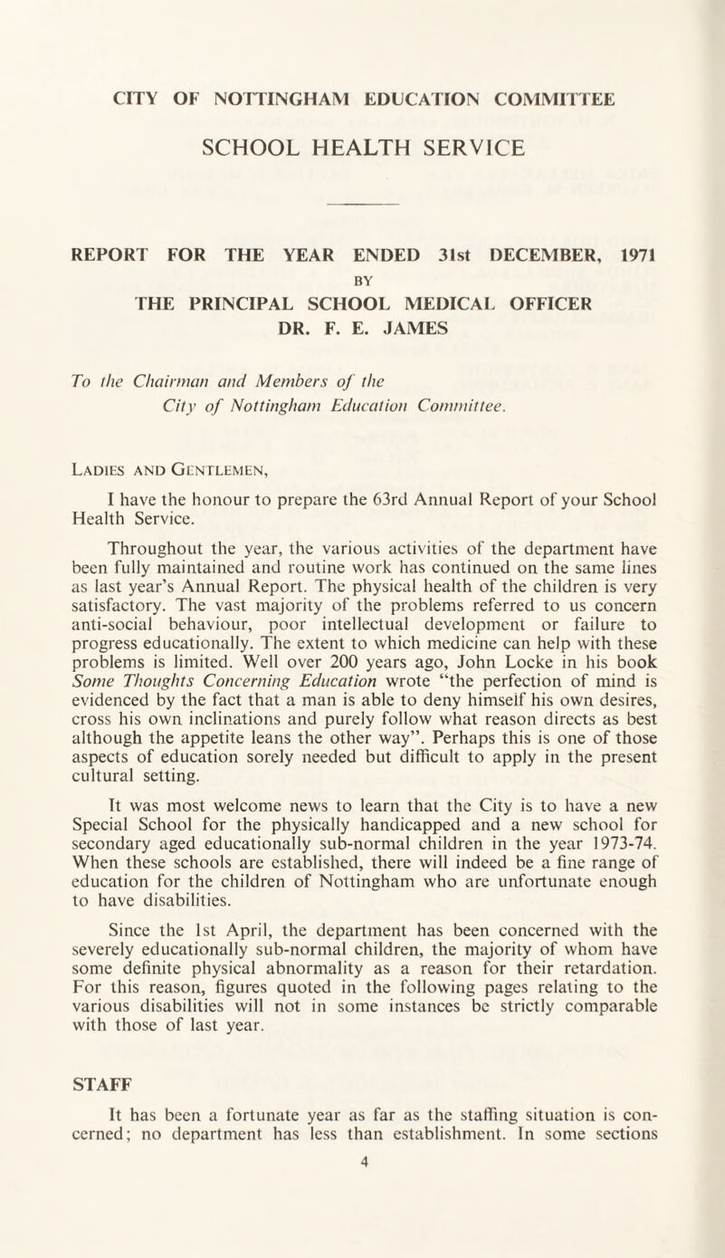 CITY OF NOTTINGHAM EDUCATION COMMITTEE SCHOOL HEALTH SERVICE REPORT FOR THE YEAR ENDED 31st DECEMBER, BY THE PRINCIPAL SCHOOL MEDICAL OFFICER DR. F. E. JAMES 1971 To the Chairman and Members of the City of Nottingham Education Committee. Ladies and Gentlemen, I have the honour to prepare the 63rd Annual Report of your School Health Service. Throughout the year, the various activities of the department have been fully maintained and routine work has continued on the same lines as last year’s Annual Report. The physical health of the children is very satisfactory. The vast majority of the problems referred to us concern anti-social behaviour, poor intellectual development or failure to progress educationally. The extent to which medicine can help with these problems is limited. Well over 200 years ago, John Locke in his book Some Thoughts Concerning Education wrote “the perfection of mind is evidenced by the fact that a man is able to deny himseif his own desires, cross his own inclinations and purely follow what reason directs as best although the appetite leans the other way”. Perhaps this is one of those aspects of education sorely needed but difficult to apply in the present cultural setting. It was most welcome news to learn that the City is to have a new Special School for the physically handicapped and a new school for secondary aged educationally sub-normal children in the year 1973-74. When these schools are established, there will indeed be a fine range of education for the children of Nottingham who are unfortunate enough to have disabilities. Since the 1st April, the department has been concerned with the severely educationally sub-normal children, the majority of whom have some definite physical abnormality as a reason for their retardation. For this reason, figures quoted in the following pages relating to the various disabilities will not in some instances be strictly comparable with those of last year. STAFF It has been a fortunate year as far as the staffing situation is con¬ cerned; no department has less than establishment. In some sections