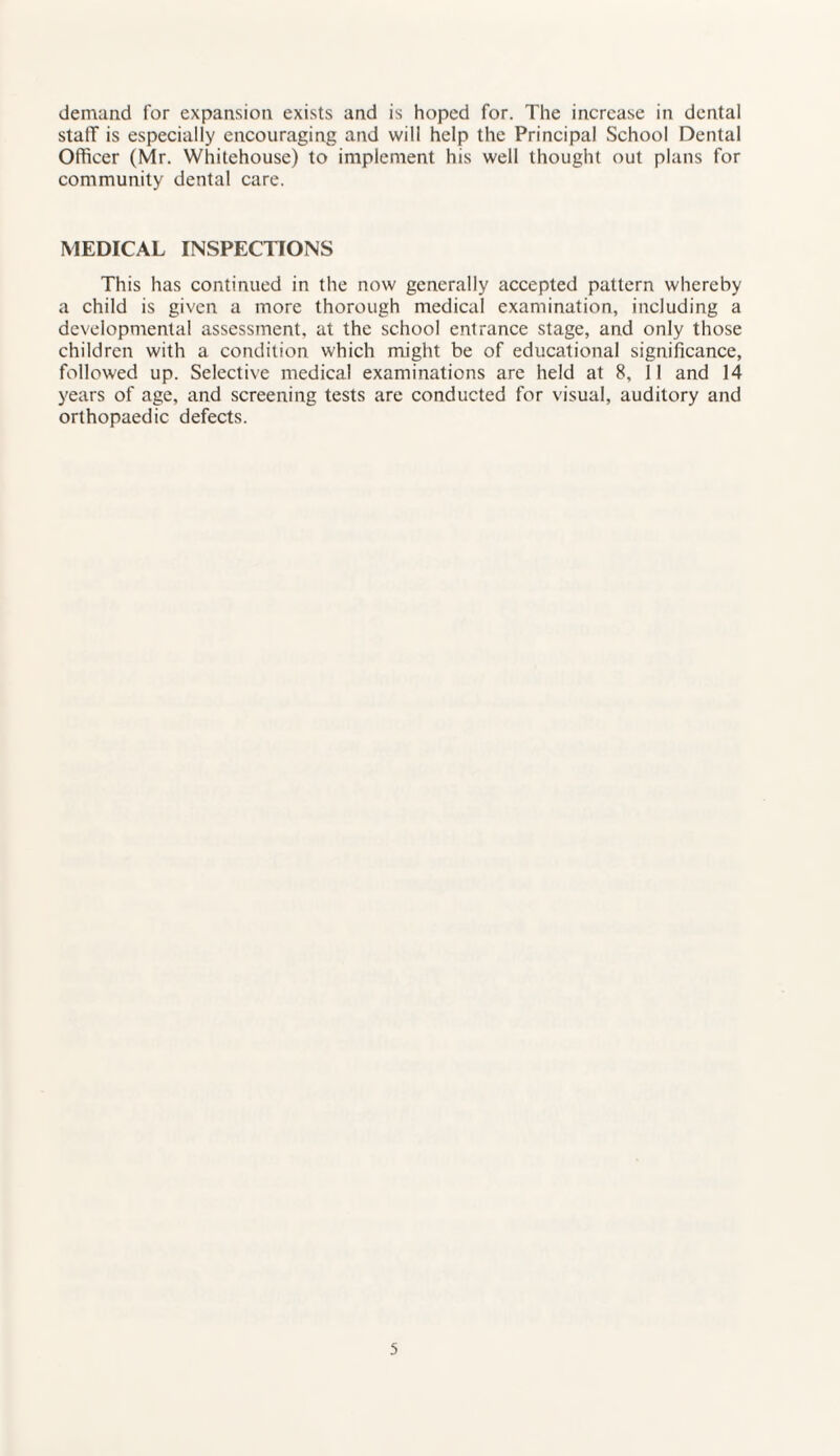 demand for expansion exists and is hoped for. The increase in dental staff is especially encouraging and will help the Principal School Dental Officer (Mr. Whitehouse) to implement his well thought out plans for community dental care. MEDICAL INSPECTIONS This has continued in the now generally accepted pattern whereby a child is given a more thorough medical examination, including a developmental assessment, at the school entrance stage, and only those children with a condition which might be of educational significance, followed up. Selective medical examinations are held at 8, 11 and 14 years of age, and screening tests are conducted for visual, auditory and orthopaedic defects.