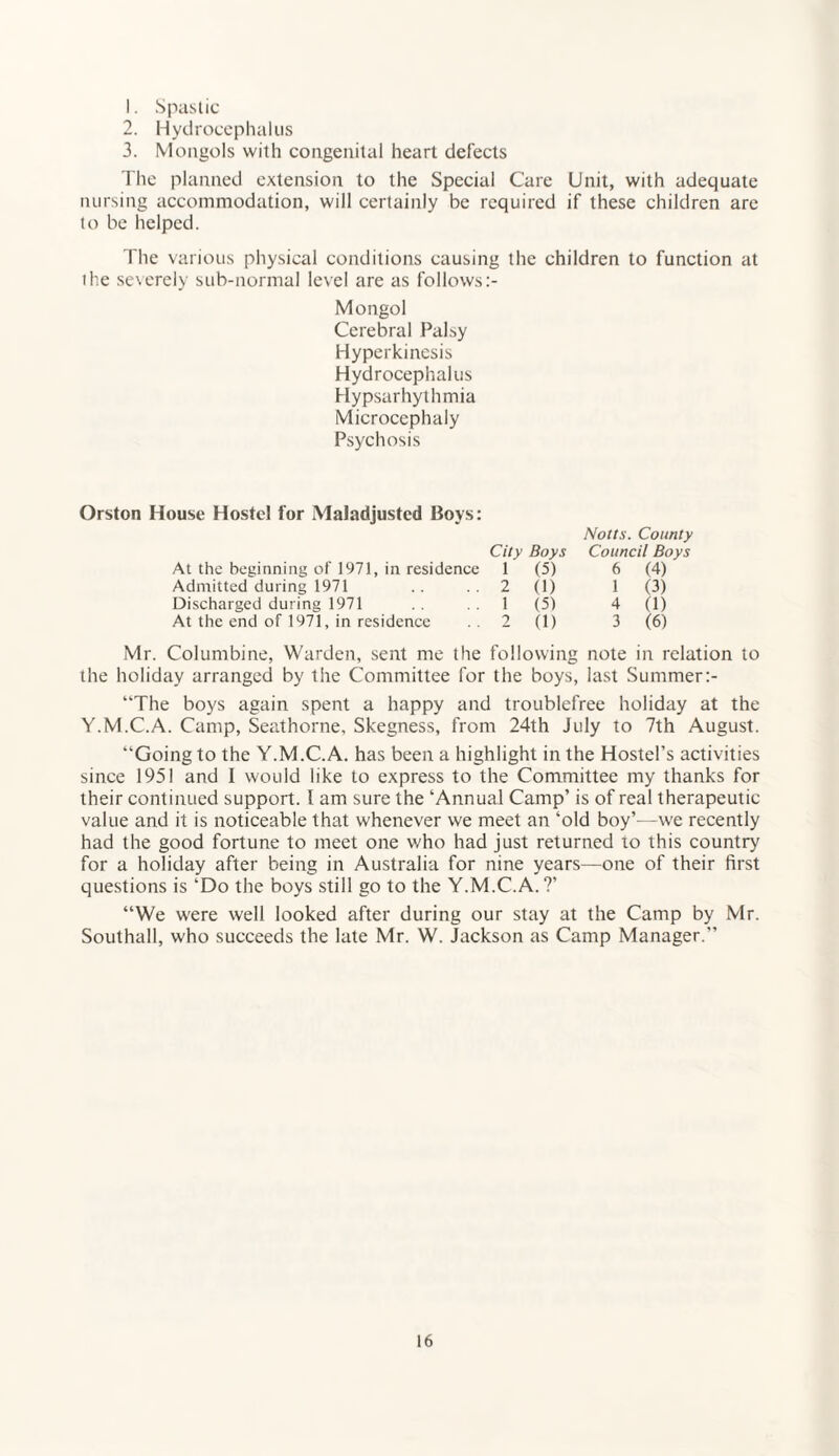 1. Spastic 2. Hydrocephalus 3. Mongols with congenital heart defects The planned extension to the Special Care Unit, with adequate nursing accommodation, will certainly be required if these children are to be helped. The various physical conditions causing the children to function at the severely sub-normal level are as follows Mongol Cerebral Palsy Hyperkinesis Hydrocephalus Hypsarhythmia Microcephaly Psychosis Orston House Hostel for Maladjusted Boys: City Boys Notts. County Council Boys At the beginning of 1971, in residence 1 (5) 6 (4) Admitted during 1971 2 (1) 1 (3) Discharged during 1971 1 (5) 4 (1) At the end of 1971, in residence 2 (1) 3 (6) Mr. Columbine, Warden, sent me the following note in relation to the holiday arranged by the Committee for the boys, last Summer “The boys again spent a happy and troublefree holiday at the Y.M.C.A. Camp, Seathorne, Skegness, from 24th July to 7th August. “Going to the Y.M.C.A. has been a highlight in the Hostel’s activities since 1951 and I would like to express to the Committee my thanks for their continued support. I am sure the ‘Annual Camp’ is of real therapeutic value and it is noticeable that whenever we meet an ‘old boy’—we recently had the good fortune to meet one who had just returned to this country for a holiday after being in Australia for nine years—one of their first questions is ‘Do the boys still go to the Y.M.C.A. ?’ “We were well looked after during our stay at the Camp by Mr. Southall, who succeeds the late Mr. W. Jackson as Camp Manager.”