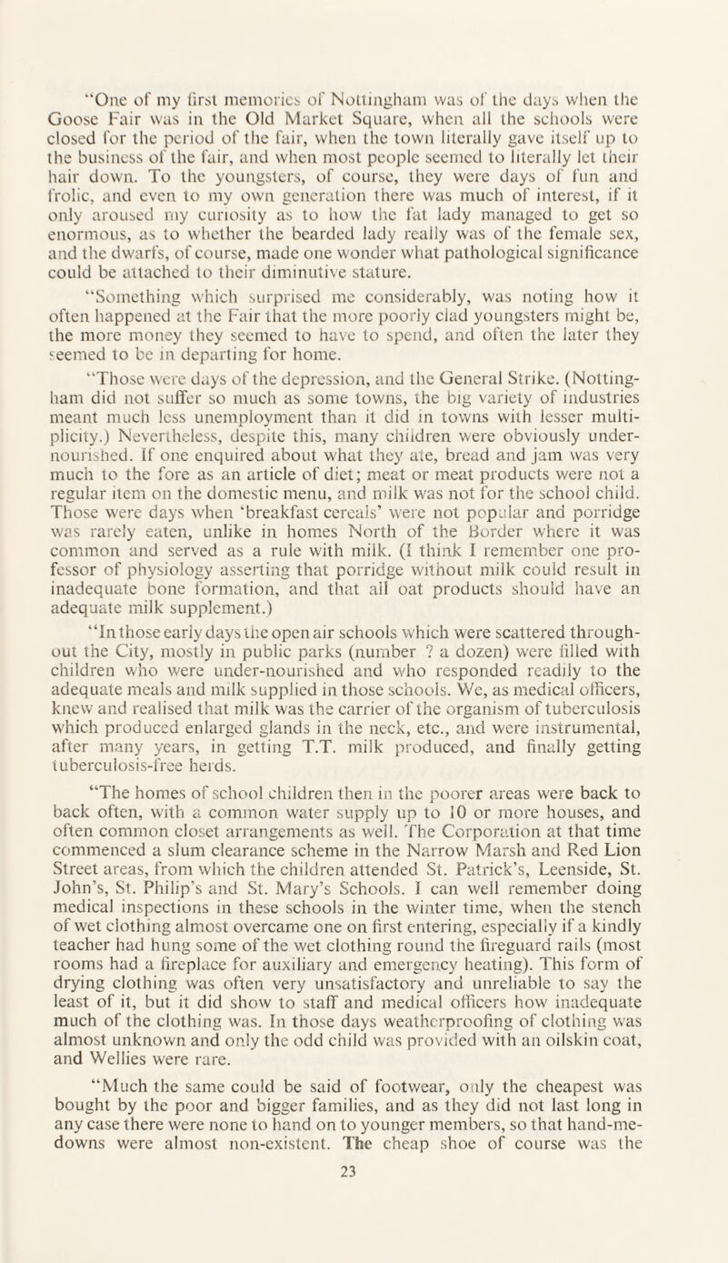 “One of my first memories of Nottingham was of the days when the Goose Fair was in the Old Market Square, when all the schools were closed for the period of the fair, when the town literally gave itself up to the business of the fair, and when most people seemed to literally let their hair down. To the youngsters, of course, they were days of fun and frolic, and even to my own generation there was much of interest, if it only aroused my curiosity as to how the fat lady managed to get so enormous, as to whether the bearded lady really was of the female sex, and the dwarfs, of course, made one wonder what pathological significance could be attached to their diminutive stature. “Something which surprised me considerably, was noting how it often happened at the Fair that the more poorly clad youngsters might be, the more money they seemed to have to spend, and often the later they seemed to be in departing for home. “Those were days of the depression, and the General Strike. (Notting¬ ham did not suffer so much as some towns, the big variety of industries meant much less unemployment than it did in towns with lesser multi¬ plicity.) Nevertheless, despite this, many children were obviously under¬ nourished. If one enquired about what they ate, bread and jam was very much to the fore as an article of diet; meat or meat products were not a regular item on the domestic menu, and milk was not for the school child. Those were days when ‘breakfast cereals’ were not popular and porridge was rarely eaten, unlike in homes North of the Border where it was common and served as a rule with milk. (I think I remember one pro¬ fessor of physiology asserting that porridge without milk couid result in inadequate bone formation, and that ail oat products should have an adequate milk supplement.) “Inthose early days the open air schools which were scattered through¬ out the City, mostly in public parks (number ? a dozen) were filled with children who were under-nourished and who responded readily to the adequate meals and milk supplied in those schools. We, as medical officers, knew and realised that milk was the carrier of the organism of tuberculosis which produced enlarged glands in the neck, etc., and were instrumental, after many years, in getting T.T. milk produced, and finally getting tuberculosis-free herds. “The homes of school children then in the poorer areas were back to back often, with a common water supply up to 10 or more houses, and often common closet arrangements as well. The Corporation at that time commenced a slum clearance scheme in the Narrow Marsh and Red Lion Street areas, from which the children attended St. Patrick’s, Leenside, St. John’s, St. Philip's and St. Mary’s Schools. I can well remember doing medical inspections in these schools in the winter time, when the stench of wet clothing almost overcame one on first entering, especially if a kindly teacher had hung some of the wet clothing round the fireguard rails (most rooms had a fireplace for auxiliary and emergency heating). This form of drying clothing was often very unsatisfactory and unreliable to say the least of it, but it did show to staff and medical officers how inadequate much of the clothing was. In those days weatherproofing of clothing was almost unknown and only the odd child was provided with an oilskin coat, and Wellies were rare. “Much the same could be said of footwear, only the cheapest was bought by the poor and bigger families, and as they did not last long in any case there were none to hand on to younger members, so that hand-me- downs were almost non-existent. The cheap shoe of course was the