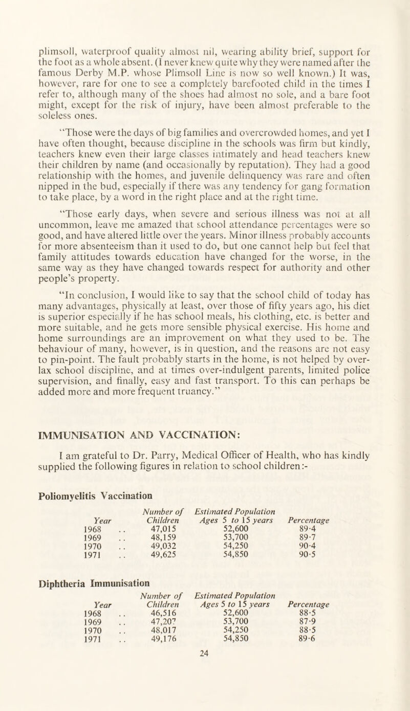 plimsoll, waterproof quality almost nil, wearing ability brief, support for the foot as a whole absent. (1 never knew quite why they were named after the famous Derby M.P. whose Plimsoll Line is now so well known.) It was, however, rare for one to see a completely barefooted child in the times I refer to, although many of the shoes had almost no sole, and a bare foot might, except for the risk of injury, have been almost preferable to the soleless ones. “Those were the days of big families and overcrowded homes, and yet I have often thought, because discipline in the schools was firm but kindly, teachers knew even their large classes intimately and head teachers knew their children by name (and occasionally by reputation). They had a good relationship with the homes, and juvenile delinquency was rare and often nipped in the bud, especially if there was any tendency for gang formation to take place, by a word in the right place and at the right time. “Those early days, when severe and serious illness was not at all uncommon, leave me amazed that school attendance percentages were so good, and have altered little over the years. Minor illness probably accounts for more absenteeism than it used to do, but one cannot help but feel that family attitudes towards education have changed for the worse, in the same way as they have changed towards respect for authority and other people’s property. “In conclusion, I would like to say that the school child of today has many advantages, physically at least, over those of fifty years ago, his diet is superior especially if he has school meals, his clothing, etc. is better and more suitable, and he gets more sensible physical exercise. His home and home surroundings are an improvement on what they used to be. The behaviour of many, however, is in question, and the reasons are not easy to pin-point. The fault probably starts in the home, is not helped by over- lax school discipline, and at times over-indulgent parents, limited police supervision, and finally, easy and fast transport. To this can perhaps be added more and more frequent truancy.” IMMUNISATION AND VACCINATION: I am grateful to Dr. Parry, Medical Officer of Health, who has kindly supplied the following figures in relation to school children:- Poliomyelitis Vaccination Number of Estimated Population Year Children Ages 5 to 15 years Percentage 1968 47,015 52,600 89-4 1969 48,159 53,700 89-7 1970 49,032 54,250 904 1971 49,625 54,850 90-5 a Immunisation Number of Estimated Population Year Children Ages 5 to 15 years Percentage 1968 46,516 52,600 88-5 1969 47,207 53,700 87-9 1970 48,017 54,250 88-5 1971 49,176 54,850 89-6