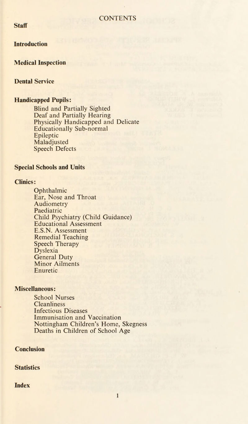 Staff CONTENTS Introduction Medical Inspection Dental Service Handicapped Pupils: Blind and Partially Sighted Deaf and Partially Hearing Physically Handicapped and Delicate Educationally Sub-normal Epileptic Maladjusted Speech Defects Special Schools and Units Clinics: Ophthalmic Ear, Nose and Throat Audiometry Paediatric Child Psychiatry (Child Guidance) Educational Assessment E.S.N. Assessment Remedial Teaching Speech Therapy Dyslexia General Duty Minor Ailments Enuretic Miscellaneous: School Nurses Cleanliness Infectious Diseases Immunisation and Vaccination Nottingham Children’s Home, Skegness Deaths in Children of School Age Conclusion Statistics Index