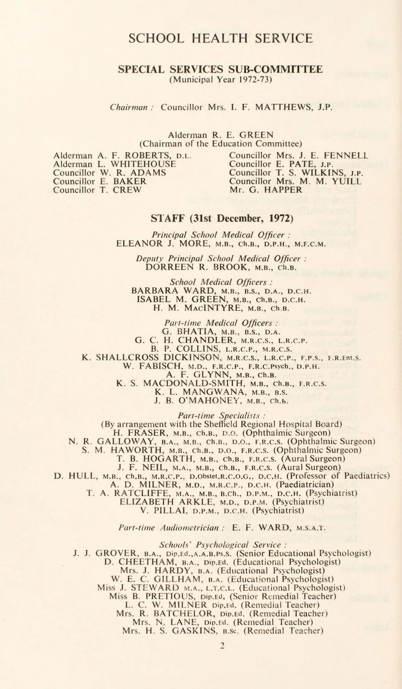 SCHOOL HEALTH SERVICE SPECIAL SERVICES SUB COMMITTEE (Municipal Year 1972-73) Chairman : Councillor Mrs. I. F. MATTHEWS, J.P. Alderman R. E. GREEN (Chairman of the Education Committee) Alderman A. F. ROBERTS, d.l. Alderman L. WHITEHOUSE Councillor W. R. ADAMS Councillor E. BAKER Councillor T. CREW Councillor Mrs. J. E. FENNELL Councillor E. PATE, j.p. Councillor T. S. WILKINS, j.p. Councillor Mrs. M. M. YUILL Mr. G. HAPPER STAFF (31st December, 1972) Principal School Medical Officer : ELEANOR J. MORE, m.b., ch.B., d.p.h., m.f.c.m. Depot v Principal School Medical Officer : DORREEN R. BROOK, m.b., ch.B. School Medical Officers : BARBARA WARD, m.b., b.s., d.a., d.c.h. ISABEL M. GREEN, m.b., ch.B., d.c.h. H. M. MacIntyre, m.b., ch.B. Part-time Medical Officers : G. BHATIA, M.B., B.S., D.A. G. C. H. CHANDLER, m.r.c.s., l.r.c.p. B. P. COLLINS, l.r.c.p., m.r.c.s. K. SHALLCROSS DICKINSON, m.r.c.s., l.r.c.p., f.p.s., F.R.Ent.s. W. FABISCH, M.D., F.R.C.P., F.R.C.psych., D.P.H. A. F. GLYNN, m.b., ch.B. K. S. MACDONALD-SMITH, m.b., ch.B., f.r.c.s. K. L. MANGWANA, m.b., b.s. J. B. O’MAHONEY, m.b., ch.B. Part-time Specialists : (By arrangement with the Sheffield Regional Hospital Board) H. FRASER, m.b., ch.B., d.o. (Ophthalmic Surgeon) N. R. GALLOWAY, b.a., m.b., ch.B., d.o., f.r.c.s. (Ophthalmic Surgeon) S. M. HAWORTH, m.b., ch.B., d.o., f.r.c.s. (Ophthalmic Surgeon) T. B. HOGARTH, m.b., ch.B., f.r.c.s. (Aural Surgeon) J. F. NEIL, m.a., m.b., ch.B., f.r.c.s. (Aural Surgeon) D. HULL, m.b., ch.B., m.r.c.p., D.obstet.R.c.o.c., d.c.h. (Professor of Paediatrics) A. D. MILNER, m.d., m.r.c.p., d.c.h. (Paediatrician) T. A. RATCLIFFE, m.a., m.b., B.ch., d.p.m., d.c.h. (Psychiatrist) ELIZABETH ARKLE, m.d., d.p.m. (Psychiatrist) V. PILLAI. d.p.m., d.c.h. (Psychiatrist) Part-time Audiometrician : E. F. WARD, m.s.a.t. Schools' Psychological Service : J. J. GROVER, b.a., Dip.Ed.,A.A.B.ps.s. (Senior Educational Psychologist) D. CHEETHAM, b.a., Dip.Ed. (Educational Psychologist) Mrs. J. HARDY, b.a. (Educational Psychologist) W. E. C. GILLHAM, b.a. (Educational Psychologist) Miss .1. STEWARD m.a., l.t.c.l. (Educational Psychologist) Miss B. PRETIOUS, Dip.Ed. (Senior Remedial Teacher) L. C. W. MILNER Dip.Ed. (Remedial Teacher) Mrs. R. BATCHELOR, Dip.Ed. (Remedial Teacher) Mrs. N. LANE, Dip.Ed. (Remedial Teacher) Mrs. H. S. GASKINS, b.sc. (Remedial Teacher)