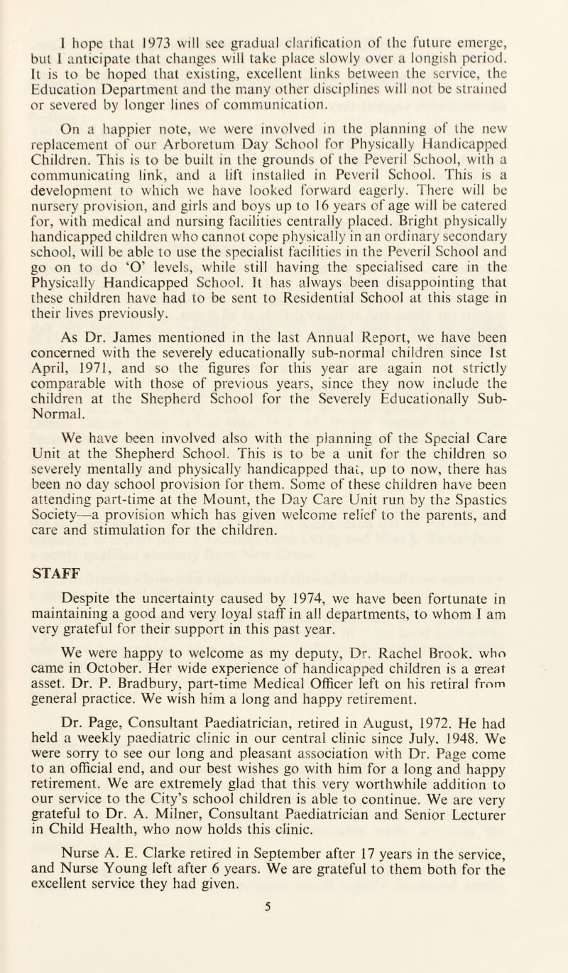 1 hope that 1973 will see gradual clarification of the future emerge, but I anticipate that changes will take place slowly over a longish period. It is to be hoped that existing, excellent links between the service, the Education Department and the many other disciplines will not be strained or severed by longer lines of communication. On a happier note, we were involved in the planning of the new replacement of our Arboretum Day School for Physically Handicapped Children. This is to be built in the grounds of the Peveril School, with a communicating link, and a lift installed in Peveril School. This is a development to which we have looked forward eagerly. There will be nursery provision, and girls and boys up to 16 years of age will be catered for, with medical and nursing facilities centrally placed. Bright physically handicapped children who cannot cope physically in an ordinary secondary school, will be able to use the specialist facilities in the Peveril School and go on to do ‘O’ levels, while still having the specialised care in the Physically Handicapped School. It has always been disappointing that these children have had to be sent to Residential School at this stage in their lives previously. As Dr. Janies mentioned in the last Annual Report, we have been concerned with the severely educationally sub-normal children since 1st April, 1971, and so the figures for this year are again not strictly comparable with those of previous years, since they now include the children at the Shepherd School for the Severely Educationally Sub- Normal. We have been involved also with the planning of the Special Care Unit at the Shepherd School. This is to be a unit for the children so severely mentally and physically handicapped that, up to now, there has been no day school provision for them. Some of these children have been attending part-time at the Mount, the Day Care Unit run by the Spastics Society—a provision which has given welcome relief to the parents, and care and stimulation for the children. STAFF Despite the uncertainty caused by 1974, we have been fortunate in maintaining a good and very loyal staff in all departments, to whom I am very grateful for their support in this past year. We were happy to welcome as my deputy, Dr. Rachel Brook, who came in October. Her wide experience of handicapped children is a meat asset. Dr. P. Bradbury, part-time Medical Officer left on his retiral from general practice. We wish him a long and happy retirement. Dr. Page, Consultant Paediatrician, retired in August, 1972. He had held a weekly paediatric clinic in our central clinic since July. 1948. We were sorry to see our long and pleasant association with Dr. Page come to an official end, and our best wishes go with him for a long and happy retirement. We are extremely glad that this very worthwhile addition to our service to the City’s school children is able to continue. We are very grateful to Dr. A. Milner, Consultant Paediatrician and Senior Lecturer in Child Health, who now holds this clinic. Nurse A. E. Clarke retired in September after 17 years in the service, and Nurse Young left after 6 years. We are grateful to them both for the excellent service they had given.