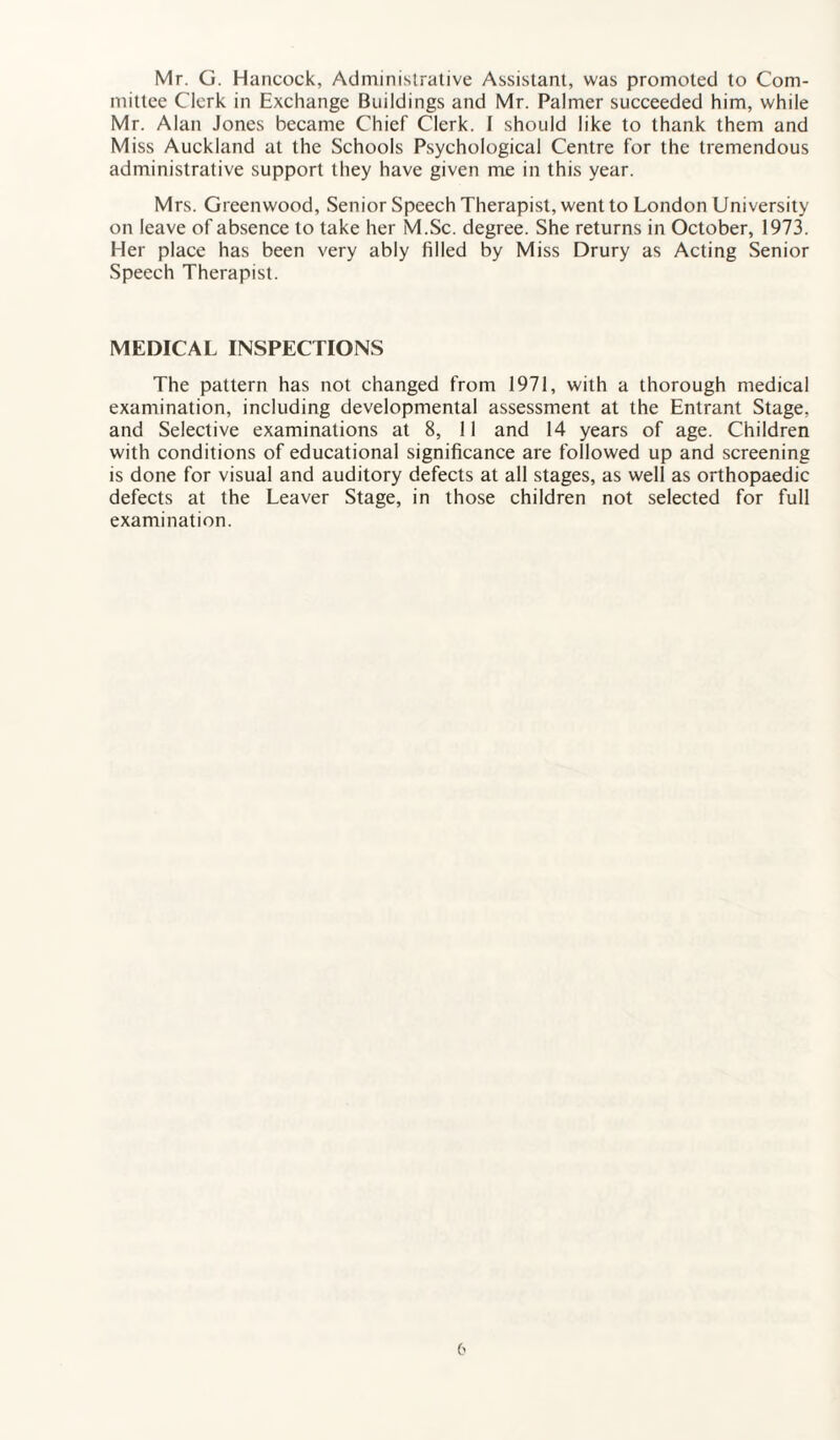 Mr. G. Hancock, Administrative Assistant, was promoted to Com¬ mittee Clerk in Exchange Buildings and Mr. Palmer succeeded him, while Mr. Alan Jones became Chief Clerk. I should like to thank them and Miss Auckland at the Schools Psychological Centre for the tremendous administrative support they have given me in this year. Mrs. Greenwood, Senior Speech Therapist, went to London University on leave of absence to take her M.Sc. degree. She returns in October, 1973. Her place has been very ably filled by Miss Drury as Acting Senior Speech Therapist. MEDICAL INSPECTIONS The pattern has not changed from 1971, with a thorough medical examination, including developmental assessment at the Entrant Stage, and Selective examinations at 8, 11 and 14 years of age. Children with conditions of educational significance are followed up and screening is done for visual and auditory defects at all stages, as well as orthopaedic defects at the Leaver Stage, in those children not selected for full examination.