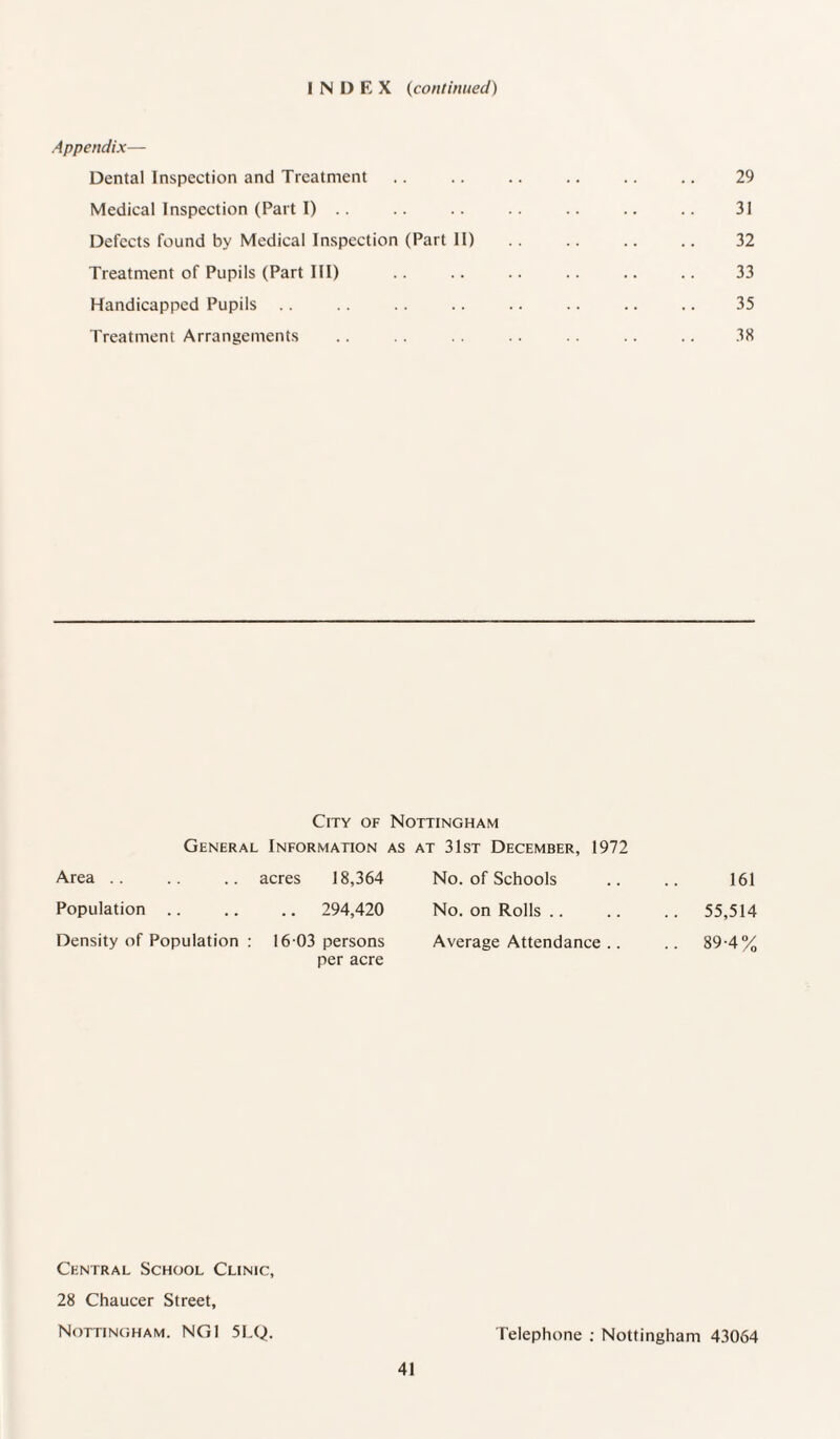 INDEX (continued) Appendix— Dental Inspection and Treatment .. .. .. .. .. .. 29 Medical Inspection (Part I) .. .. .. .. .. .. .. 31 Defects found by Medical Inspection (Part II) .. .. .. .. 32 Treatment of Pupils (Part III) .. .. .. .. .. .. 33 Handicapped Pupils .. .. .. .. .. .. .. .. 35 Treatment Arrangements .. . . .. .. . . .. .. 38 City of Nottingham General Information as at 31st December, 1972 Area acres 18,364 No. of Schools 161 Population .. 294,420 No. on Rolls .. 55,514 Density of Population : 16 03 persons per acre Average Attendance .. .. 89-4% Central School Clinic, 28 Chaucer Street, Nottingham. NG1 5LQ. Telephone ; Nottingham 43064