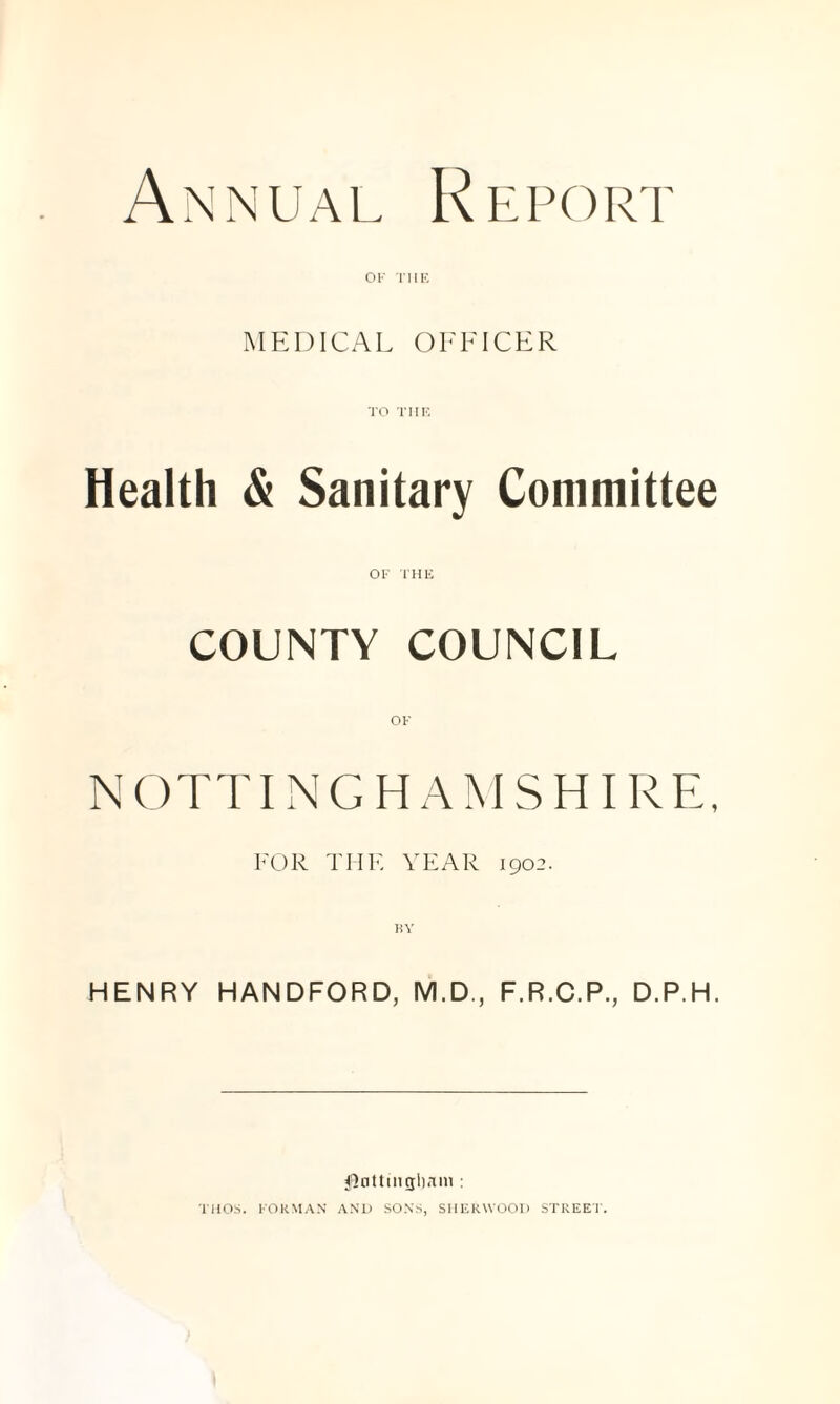 Annual Report OK rilK, MEDICAL OFFICER TO TIIK. Health & Sanitary Committee OK THK COUNTY COUNCIL N OTTI N G H A M S HI RE. EOR THE YEAR 1902. KV HENRY HANDFORD, M.D,, F.R.C.P., D.P.H. ^Inttingliani : KUOS. KOkMA.N AND SONS, SHERWOOD STREET.