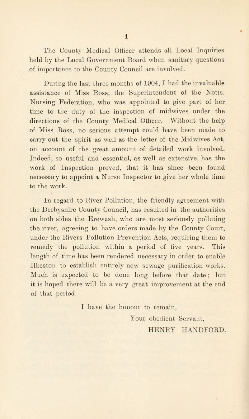 Tlie County Medical Officer attends all Local Inquiries held hy the Local Government Board when sanitary questions of importance to the County Council are involved. During the last three months of 1904, I had the invaluable assistance of Miss Boss, the Superintendent of the Notts. Nursing Federation, who was appointed to give part of her time to the duty of the inspection of midwives under the directions of the County Medical Ofhcer. Without the help of Miss Boss, no serious attempt could have been made to carry out the spirit as well as the letter of the Midwives Act, on account of the great amount of detailed work involved. Indeed, so useful and essential, as well as extensive, has the work of Inspection proved, that it has since been found necessary to appoint a Nurse Inspector to give her whole time to the work. In regard to Biver Pollution, the friendly agreement with the Derbyshire County Council, has resulted in the authorities on both sides the Erewash, who are most seriously polluting the river, agreeing to have orders made by the County Court, under the Bivers Pollution Prevention Acts, requiring them to remedy the pollution within a period of five years. This length of time has been rendered necessary in order to enable Ilkeston to establish entirely new' sewage purification works. Much is expected to be done long before that date; hut it is hoped there w'ill be a very great improvement at the end of that period. I have the honour to remain. Your ol)edient Servant, PIENBY HANDFOBD.