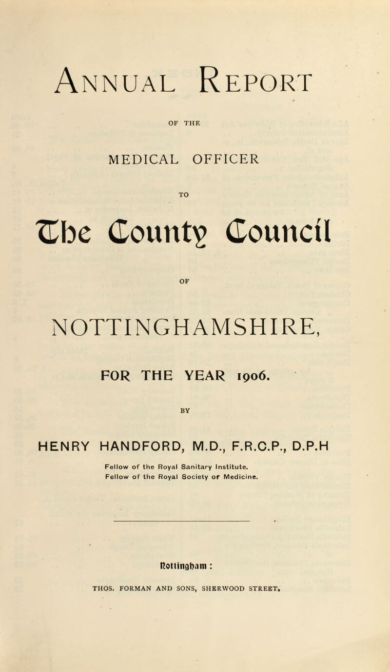 Annual Report OF THE MEDICAL OFFICER TO Cbe County Council OF NOTTINGHAMSHIRE, FOR THE YEAR 1906. HENRY HANDFORD, M.D., F.R.C.P., D.P.H Fellow of the Royal Sanitary Institute. Fellow of the Royal Society of Medicine. Rottingbam : THOS. FORMAN AND SONS, SHERWOOD STREET.