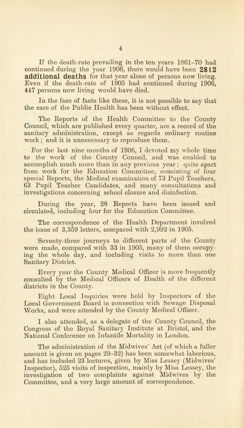 If the death-rate prevailing in the ten years 1861-70 had continued during the year 1906, there would have been 2812 additional deaths for that year alone of persons now living. Even if the death-rate of 1905 had continued during 1906, 447 persons now living would have died. In the face of facts like these, it is not possible to say that the care of the Public Health has been without effect. The Reports of the Health Committee to the County Council, which are published every quarter, are a record of the sanitary administration, except as regards ordinary routine work ; and it is unnecessary to reproduce them. For the last nine months of 1906, I devoted my whole time to the work of the County Council, and was enabled to accomplish much more than in any previous year; quite apart from work for the Education Committee, consisting of four special Reports, the Medical examination of 73 Pupil Teachers, 63 Pupil Teacher Candidates, and many consultations and investigations concerning school closure and disinfection. During the year, 28 Reports have been issued and circulated, including four for the Education Committee. The correspondence of the Health Department involved the issue of 3,359 letters, compared with 2,992 in 1905. Seventy-three journeys to different parts of the County were made, compared with 33 in 1905, many of them occupy¬ ing the whole day, and including visits to more than one Sanitary District. Every year the County Medical Officer is more frequently consulted by the Medical Officers of Health of the different districts in the County. Eight Local Inquiries were held by Inspectors of the Local Government Board in connection with Sewage Disposal Works, and were attended by the County Medical Officer. I also attended, as a delegate of the County Council, the Congress of the Royal Sanitary Institute at Bristol, and the National Conference on Infantile Mortality in London. The administration of the Midwives’ Act (of which a fuller account is given on pages 29-32) has been somewhat laborious, and has included 23 lectures, given by Miss Lessey (Midwives’ Inspector), 525 visits of inspection, mainly by Miss Lessey, the investigation of two complaints against Midwives by the Committee, and a very large amount of correspondence.