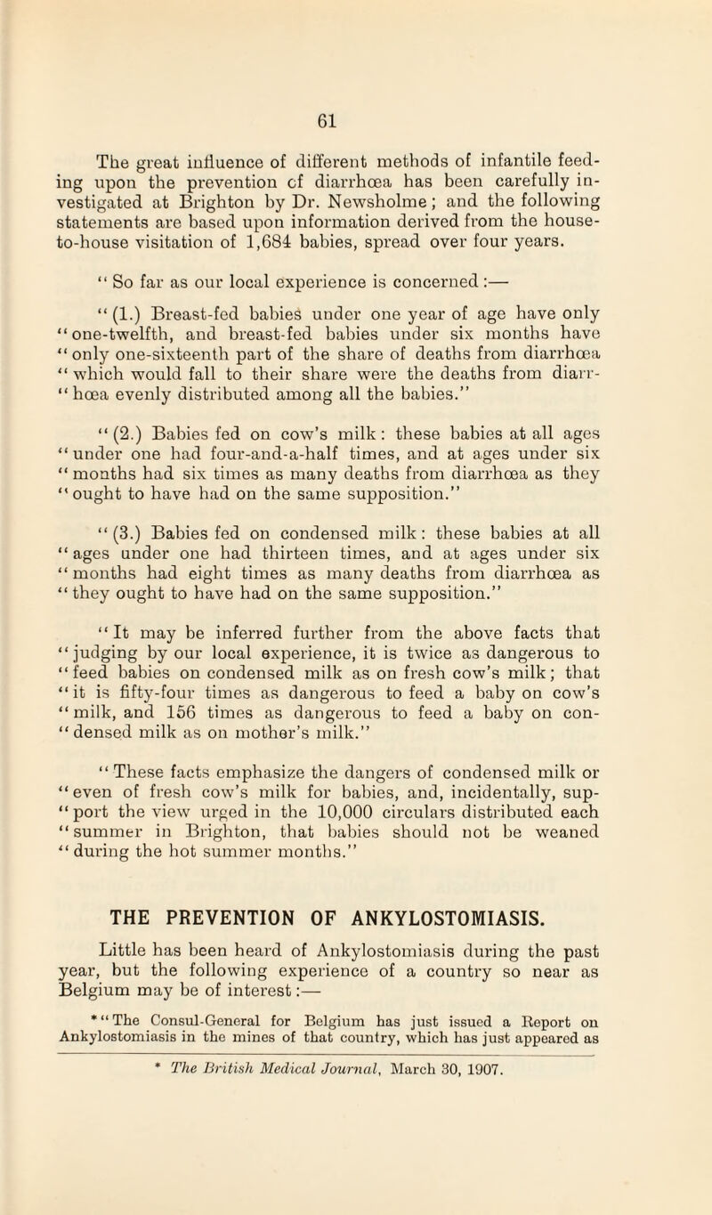 The great influence of different methods of infantile feed¬ ing upon the prevention cf diarrhoea has been carefully in¬ vestigated at Brighton by Dr. Newsholme; and the following statements are based upon information derived from the house- to-house visitation of 1,684 babies, spread over four years. “ So far as our local experience is concerned:— “ (1.) Breast-fed babies under one year of age have only “one-twelfth, and breast-fed babies under six months have “ only one-sixteenth part of the share of deaths from diarrhoea “ which would fall to their share were the deaths from diarr- “ hoea evenly distributed among all the babies.” “(2.) Babies fed on cow’s milk: these babies at all ages “under one had four-and-a-half times, and at ages under six “ months had six times as many deaths from diarrhoea as they “ought to have had on the same supposition.” “(3.) Babies fed on condensed milk: these babies at all “ages under one had thirteen times, and at ages under six “months had eight times as many deaths from diarrhoea as “ they ought to have had on the same supposition.” “It may be inferred further from the above facts that “ judging by our local experience, it is twice as dangerous to “feed babies on condensed milk as on fresh cow’s milk; that “it is fifty-four times as dangerous to feed a baby on cow’s “ milk, and 156 tiznes as dangerous to feed a baby on con¬ densed milk as on mother’s milk.” “ These facts emphasize the dangers of condensed milk or “ even of fresh cow’s milk for babies, and, incidentally, sup- “ port the view urged in the 10,000 circulars disti'ibuted each “summer in Bzighton, that babies should not be weaned “ during the hot summer months.” THE PREVENTION OF ANKYLOSTOMIASIS. Little has been heard of Ankylostomiasis during the past year, but the following experience of a country so near as Belgium may be of interest:— ‘“The Consul-General for Belgium has just issued a Report on Ankylostomiasis in the mines of that country, which has just appeared as * The British Medical Journal, March 30, 1907.