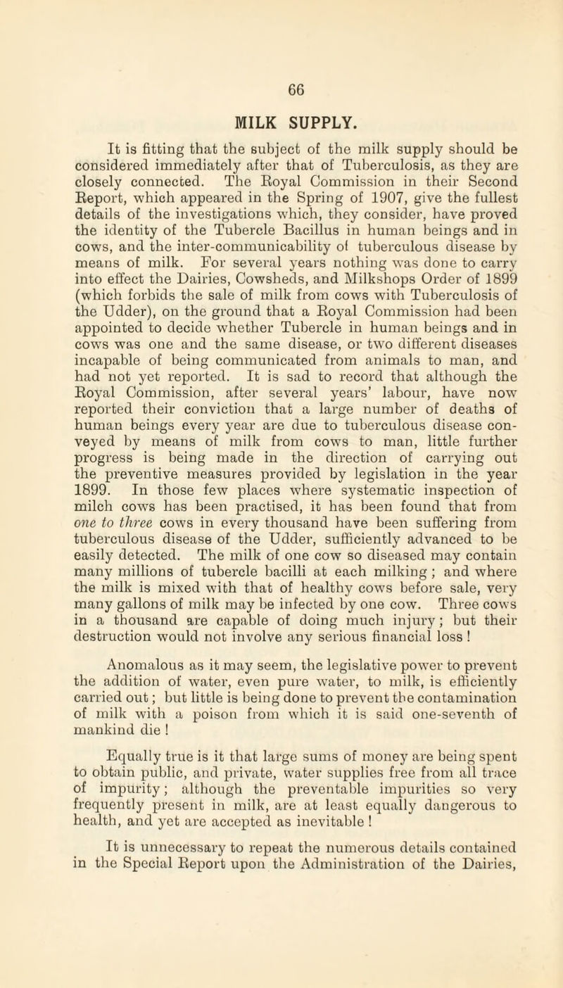 MILK SUPPLY. It is fitting that the subject of the milk supply should be considered immediately after that of Tuberculosis, as they are closely connected. The Eoyal Commission in their Second Report, which appeared in the Spring of 1907, give the fullest details of the investigations which, they consider, have proved the identity of the Tubercle Bacillus in human beings and in cows, and the inter-communicability of tuberculous disease by means of milk. For several years nothing was done to carry into effect the Dairies, Cowsheds, and Milkshops Order of 1899 (which forbids the sale of milk from cows with Tuberculosis of the Udder), on the ground that a Royal Commission had been appointed to decide whether Tubercle in human beings and in cows was one and the same disease, or two different diseases incapable of being communicated from animals to man, and had not yet reported. It is sad to record that although the Royal Commission, after several years’ labour, have now reported their conviction that a large number of deaths of human beings every year are due to tuberculous disease con¬ veyed by means of milk from cows to man, little further progress is being made in the direction of carrying out the preventive measures provided by legislation in the year 1899. In those few places where systematic inspection of milch cows has been practised, it has been found that from one to three cows in every thousand have been suffering from tuberculous disease of the Udder, sufficiently advanced to be easily detected. The milk of one cow so diseased may contain many millions of tubercle bacilli at each milking ; and where the milk is mixed with that of healthy cows before sale, very many gallons of milk may be infected by one cow. Three cows in a thousand are capable of doing much injury; but their destruction would not involve any serious financial loss ! Anomalous as it may seem, the legislative power to prevent the addition of water, even pure water, to milk, is efficiently carried out; but little is being done to prevent the contamination of milk with a poison from which it is said one-seventh of mankind die ! Equally time is it that large sums of money are being spent to obtain public, and private, water supplies free from all trace of impurity; although the preventable impurities so very frequently present in milk, are at least equally dangerous to health, and yet are accepted as inevitable ! It is unnecessary to repeat the numerous details contained in the Special Report upon the Administration of the Dairies,