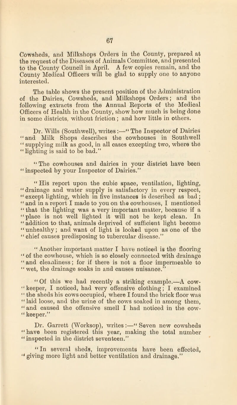 Cowsheds, and Milkshops Orders in the County, prepared at the request of the Diseases of x\nimals Committee, and presented to the County Council in April. A few copies remain, and the County Medical Officers will be glad to supply one to anyone interested. The table shows the present position of the Administration of the Dairies, Cowsheds, and Milkshops Orders; and the following extracts from the Annual Reports of the Medical Officers of Health in the County, show how much is being done in some districts, without friction; and how little in others. Dr. Wills (Southwell), writes :—“ The Inspector of Dairies “and Milk Shops describes the cowhouses in Southwell “ supplying milk as good, in all cases excepting two, where the “ lighting is said to be bad.” “The cowhouses and dairies in your district have been “ inspected by your Inspector of Dairies.” “ His report upon the cubic space, ventilation, lighting, “drainage and water supply is satisfactory in every respect, “except lighting, which in five instances is described as bad; “ and in a report I made to you on the cowhouses, I mentioned “that the lighting was a very important matter, because if a “place is not well lighted it will not be kept clean. In “addition to that, animals deprived of sufficient light become “unhealthy; and want of light is looked upon as one of the “ chief causes predisposing to tubercular disease.” “ Another important matter I have noticed is the flooring “ of the cowhouse, which is so closely connected with drainage “and cleanliness; for if there is not a floor impermeable to “ wet, the drainage soaks in and causes nuisance.” “Of this we had recently a striking example.—A cow- “ keeper, I noticed, had very offensive clothing; I examined “ the sheds his cows occupied, where I found the brick floor was “ laid loose, and the urine of the cows soaked in among them, “and caused the offensive smell I had noticed in the cow- “ keeper.” Dr. Garrett (Worksop), writes :—“ Seven new cowsheds “have been registered this year, making the total number “ inspected in the district seventeen.” “In several sheds, improvements have been effected, “ giving more light and better ventilation and drainage.”