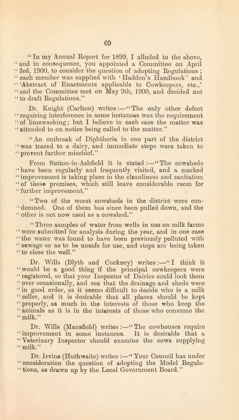 “ In my Annual Report for 1899, I alluded to the above, “ and in consequence, you appointed a Committee on April “ 3rd, 1900, to consider the question of adopting Regulations ; “ each member was supplied with ‘Hadden’s Handbook’ and “ ‘Abstract of Enactments applicable to Cowkeepers, etc.,’ “and the Committee met on May 9th, 1900, and decided not “ to draft Regulations.” Dr. Ivuight (Carlton) writes:—“The only other defect “requiring interference in some instances was the requirement “of limewashing; but I believe in each case the matter was “ attended to on notice being called to the matter.” “An outbreak of Diphtheria in one part of the district ‘ ‘ was traced to a dairy, and immediate steps were taken to “ prevent further mischief.” From Sutton-in-Ashfield it is stated:—“ The cowsheds “have been regularly and frequently visited, and a marked “ improvement is taking place in the cleanliness and sanitation “of these premises, which still leave considerable room for “ further improvement.” “Two of the worst cowsheds in the district were con¬ demned. One of them has since been pulled down, and the “ other is not now used as a cowshed.” “ Three samples of water from wells in use on milk farms “were submitted for analysis during the year, and in one case “the water was found to have been previously polluted with “ sewage so as to be unsafe for use, and steps are being taken “ to close the well.” Dr. Wills (Blyth and Cuckney) writes:—“ I think it “would be a good thing if the principal cowkeepers were “ registered, so that your Inspector of Dairies could look them “over occasionally, and see that the drainage and sheds were “in good order, as it seems difficult to decide who is a milk “seller, and it is desirable that all places should be kept “properly, as much in the interests of those who keep the “animals as it is in the interests of those who consume the “milk.” Dr. Wills (Mansfield) writes:—“The cowhouses require “improvement in some instances. It is desirable that a “Veterinary Inspector should examine the cows supplying “ milk.” Dr. Irvine (Huthwaite) writes :—“ Your Council has under “consideration the question of adopting the Model Regula- “ tions, as drawn up by the Local Government Board.”
