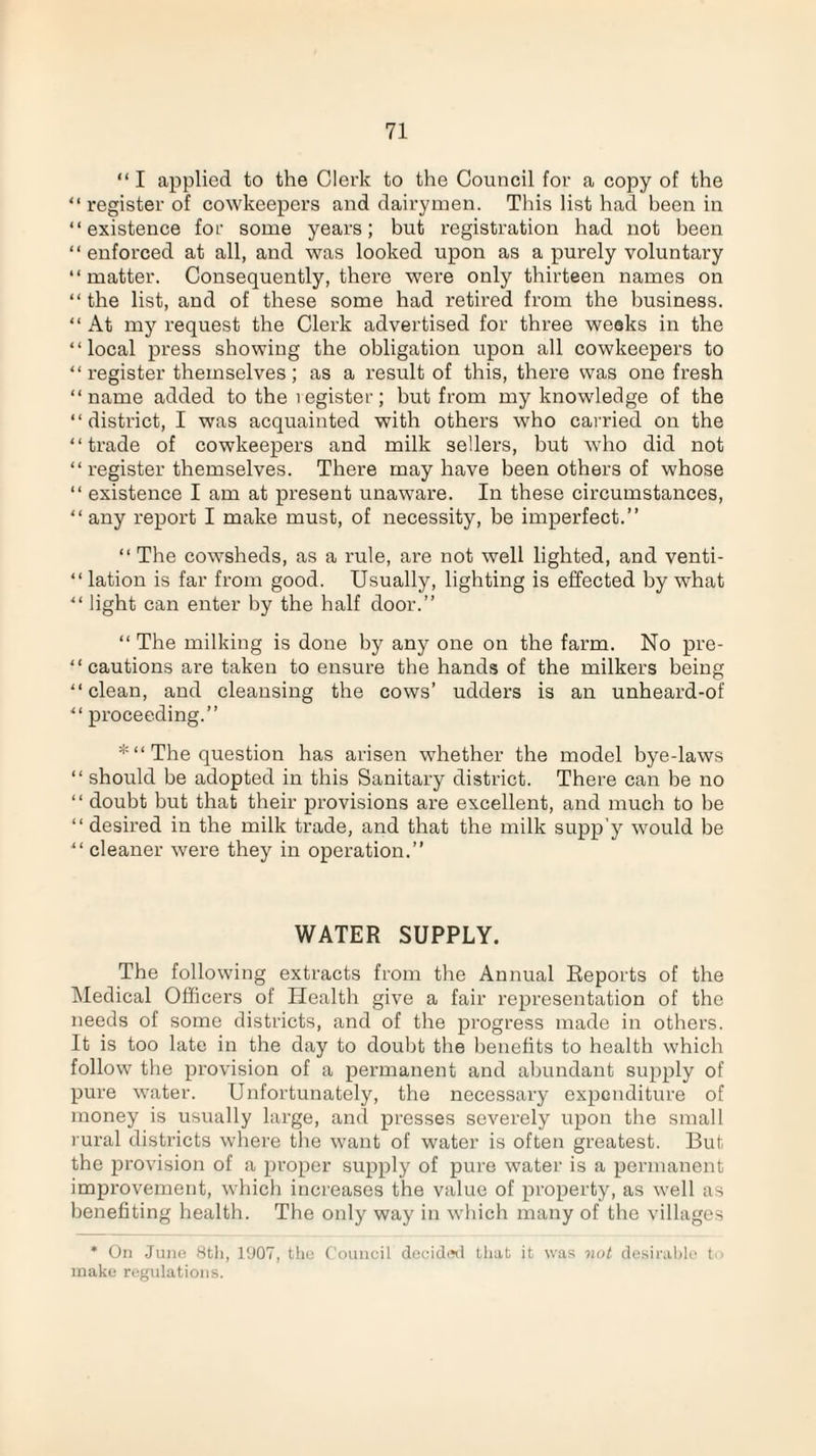 “ I applied to the Clerk to the Council for a copy of the “register of cowkeepers and dairymen. This list had been in “existence for some years; but registration had not been “ enforced at all, and was looked upon as a purely voluntary “matter. Consequently, there were only thirteen names on “ the list, and of these some had retired from the business. “ At my request the Clerk advertised for three weeks in the “local press showing the obligation upon all cowkeepers to “register themselves; as a result of this, there was one fresh “name added to the 1 egister; but from my knowledge of the “district, I was acquainted with others who carried on the “trade of cowkeepers and milk sellers, but who did not “ register themselves. There may have been others of whose “ existence I am at present unaware. In these circumstances, “any report I make must, of necessity, be imperfect.” “ The cowsheds, as a rule, are not well lighted, and venti- “ lation is far from good. Usually, lighting is effected by what “ light can enter by the half door.” “ The milking is done by any one on the farm. No pre¬ cautions are taken to ensure the hands of the milkers being “clean, and cleansing the cows’ udders is an unheard-of “ proceeding.” *“ The question has arisen whether the model bye-laws “ should be adopted in this Sanitary district. There can be no “ doubt but that their provisions are excellent, and much to be “ desired in the milk trade, and that the milk supp’y would be “ cleaner were they in operation.” WATER SUPPLY. The following extracts from the Annual Reports of the Medical Officers of Health give a fair representation of the needs of some districts, and of the progress made in others. It is too late in the day to doubt the benefits to health which follow the provision of a permanent and abundant supply of pure water. Unfortunately, the necessary expenditure of money is usually large, and presses severely upon the small rural districts where the want of water is often greatest. But the provision of a proper supply of pure water is a permanent improvement, which increases the value of property, as well as benefiting health. The only way in which many of the villages * On Juno 8tli, 1907, the Council decided that it was not desirable t ■ make regulations.