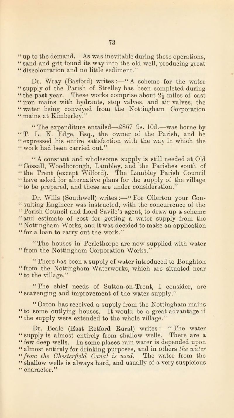 “ up to the demand. As was inevitable during these operations, “ sand and grit found its way into the old well, producing great “discolouration and no little sediment.” Dr. Wray (Basford) writes :—“ A scheme for the water “ supply of the Parish of Strelley has been completed during “ the past year. These works comprise about miles of cast “iron mains with hydrants, stop valves, and air valves, the “water being conveyed from the Nottingham Corporation “mains at Kimberley.” “The expenditure entailed—£857 9s. lOd.—was borne by “ T. L. Iv. Edge, Esq., the owner of the Parish, and he “expressed his entire satisfaction with the way in which the “ work had been carried out.” “ A constant and wholesome supply is still needed at Old “ Cossall, Woodborough, Lambley, and the Parishes south of “ the Trent (except Wilford). The Lambley Parish Council “have asked for alternative plans for the supply of the village “ to be prepared, and these are under consideration.” Dr. Wills (Southwell) writes:—“For Ollerton your Con- “ suiting Engineer was instructed, with the concurrence of the “ Parish Council and Lord Savile’s agent, to draw up a scheme “and estimate of cost for getting a water supply from the “ Nottingham Works, and it was decided to make an application “ for a loan to carry out the work.” “ The houses in Perlethorpe are now supplied with water “ from the Nottingham Corporation Works.” “ There has been a supply of water introduced to Boughton “ from the Nottingham Waterworks, which are situated near “ to the village.” “ The chief needs of Sutton-on-Trent, I consider, are “ scavenging and improvement of the water supply.” “ Oxton has received a supply from the Nottingham mains “to some outlying houses. It would be a great advantage if “ the supply were extended to the whole village.” Dr. Beale (East Retford Rural) writes:—“ The water “ supply is almost entirely from shallow wells. There are a “ few deep wells. In some places rain water is depended upon “ almost entirely for drinking purposes, and in others the water “from the Chesterfield Canal is used. The water from the “ shallow wells is always hard, and usually of a very suspicious “ character.”